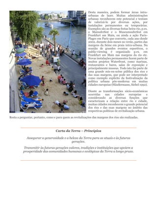 Desta maneira, podem formar áreas intra-
urbanas de lazer. Muitas administrações
urbanas reconhecem este potencial e tentam
de valorizá-lo por diversas ações, por
instalações permanentes ou temporárias.
Exemplos são as diversas festas beira-rio, p.ex.
o Mainuferfest e o Museumsuferfest em
Frankfurt am Main, ou ainda a ação Paris-
Plages em Paris que converte, cada ano desde
2002, durante dois meses no verão, partes das
margens da Seine em praia intra-urbana. Na
ocasião de grandes eventos esportivos, o
public-viewing é organizado p.ex. em
Frankfurt am Main nas margens do rio etc.
Novas instalações permanentes fazem parte de
muitos projetos Waterfront, como marinas,
restaurantes e bares, salas de exposição e
principalmente museus. Todo isto faz parte de
uma grande mis-en-scène pública dos rios e
das suas margens, que pode ser interpretado
como exemplo explícito da festivalização da
política urbana pós-moderna em muitas
cidades europeias (Häußermann, Siebel 1992).
Diante as transformações sócio-econômicas
ocorridas nas cidades europeias e
considerando as diversas funções que
caracterizam a relação entre rio e cidade,
muitas cidades reconhecem o grande potencial
dos rios e das suas margens no âmbito das
respectivas políticas de revitalização urbana.
Resta a perguntar, portanto, como e para quem as revitalizações das margens dos rios são realizadas.
Carta da Terra – Princípios
Assegurar a generosidade e a beleza da Terra para as atuais e às futuras
gerações.
Transmitir às futuras gerações valores, tradições e instituições que apoiem a
prosperidade das comunidades humanas e ecológicas da Terra a longo prazo.
 