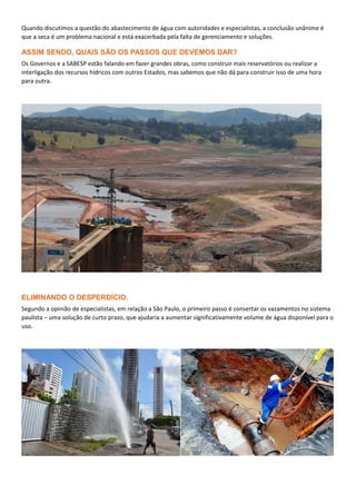 Quando discutimos a questão do abastecimento de água com autoridades e especialistas, a conclusão unânime é
que a seca é um problema nacional e está exacerbada pela falta de gerenciamento e soluções.
ASSIM SENDO, QUAIS SÃO OS PASSOS QUE DEVEMOS DAR?
Os Governos e a SABESP estão falando em fazer grandes obras, como construir mais reservatórios ou realizar a
interligação dos recursos hídricos com outros Estados, mas sabemos que não dá para construir isso de uma hora
para outra.
ELIMINANDO O DESPERDÍCIO.
Segundo a opinião de especialistas, em relação a São Paulo, o primeiro passo é consertar os vazamentos no sistema
paulista – uma solução de curto prazo, que ajudaria a aumentar significativamente volume de água disponível para o
uso.
 