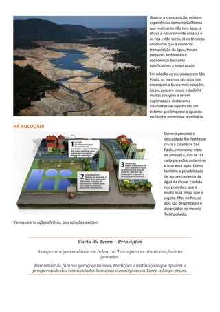 Quanto a transposição, existem
experiências como na Califórnia
que realmente não tem água, a
chuva é naturalmente escassa e
os rios estão secos, lá os técnicos
concluirão que a essencial
transposição da água, trouxe
prejuízos ambientais e
econômicos bastante
significativos a longo prazo.
Em relação ao nosso caso em São
Paulo, os mesmos técnicos nos
encorajam a buscarmos soluções
locais, pois em nosso estado há
muitas soluções a serem
exploradas e destacam a
viabilidade de investir em um
sistema que limpasse a água do
rio Tietê e permitisse reutilizá-la.
HÁ SOLUÇÃO!
Como o precioso e
descuidado Rio Tietê que
cruza a cidade de São
Paulo, mesmo no meio
de uma seca, não se faz
nada para descontaminar
e usar essa água. Como
também a possibilidade
de aproveitamento da
água da chuva, contida
nos piscinões, que é
muito mais limpa que o
esgoto. Mas no fim, os
dois são desprezados e
despejados no mesmo
Tietê poluído.
Vamos cobrar ações efetivas, pois soluções existem.
Carta da Terra – Princípios
Assegurar a generosidade e a beleza da Terra para as atuais e às futuras
gerações.
Transmitir às futuras gerações valores, tradições e instituições que apoiem a
prosperidade das comunidades humanas e ecológicas da Terra a longo prazo.
 