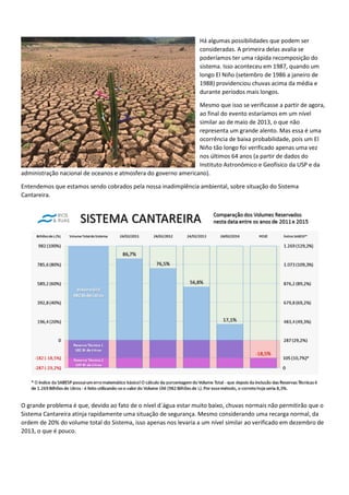 Há algumas possibilidades que podem ser
consideradas. A primeira delas avalia se
poderíamos ter uma rápida recomposição do
sistema. Isso aconteceu em 1987, quando um
longo El Niño (setembro de 1986 a janeiro de
1988) providenciou chuvas acima da média e
durante períodos mais longos.
Mesmo que isso se verificasse a partir de agora,
ao final do evento estaríamos em um nível
similar ao de maio de 2013, o que não
representa um grande alento. Mas essa é uma
ocorrência de baixa probabilidade, pois um El
Niño tão longo foi verificado apenas uma vez
nos últimos 64 anos (a partir de dados do
Instituto Astronômico e Geofísico da USP e da
administração nacional de oceanos e atmosfera do governo americano).
Entendemos que estamos sendo cobrados pela nossa inadimplência ambiental, sobre situação do Sistema
Cantareira.
O grande problema é que, devido ao fato de o nível d´água estar muito baixo, chuvas normais não permitirão que o
Sistema Cantareira atinja rapidamente uma situação de segurança. Mesmo considerando uma recarga normal, da
ordem de 20% do volume total do Sistema, isso apenas nos levaria a um nível similar ao verificado em dezembro de
2013, o que é pouco.
 