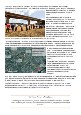 Em resumo: Segundo técnicos, nós vamos levar um bom tempo até que consigamos sair desta situação,
principalmente porque continuamos a utilizar a água das represas que compõem o Sistema. Modelos matemáticos
apontam para um prazo ao redor de cinco anos
para recuperação, podendo até mesmo ser
maior.
Isso vai depender de como o clima vai se
comportar nos próximos anos. Um prazo menor,
embora factível, é improvável diante do nível
atual e do histórico de recarga do Sistema.
Há outros fatos que merecem a nossa atenção. O
sistema de abastecimento de água da Região
Metropolitana de São Paulo (RMSP) vem
trabalhando muito próximo ao seu limite
operacional nos últimos dez anos. Isso o torna
mais vulnerável a eventos climáticos como
elevação da temperatura (com aumento de consumo) ou secas mais prolongadas.
Essa situação mostra que a recomposição das represas que abastecem a RMSP vai apenas nos levar de volta a um
cenário que não afasta a possibilidade de novas crises. É fundamental rediscutir a questão da água, dentro de uma
perspectiva de governança de uma região que busque o protagonismo de soluções inteligentes e sustentáveis.
As obras propostas pelo governo do Estado
terão o mérito de apenas mitigar parcialmente
esse problema, sem resolvê-lo de uma maneira
mais permanente. E elas serão concluídas
dentro de três ou quatro anos. O que fazer
então?
É necessário que o Estado mostre os cenários
com os quais está trabalhando e as medidas
propostas para cada um deles. Isso é
fundamental para uma administração
estratégica do abastecimento de água da região
metropolitana e para conscientizar a
população.
Negar que o Sistema Cantareira pode atingir o nível zero (sem água disponível para captação) é incentivar as pessoas
a não pouparem o suficiente. É preciso difundir o uso adequado de fontes alternativas desse recurso, como a água
de reuso, captação de água da chuva, práticas de redução de consumo e uso de água subterrânea.
Há soluções disponíveis e a boa notícia é que, usando racionalmente, não precisaremos abrir mão da nossa
qualidade de vida. A alternativa é a escassez, isso sim um problema que afetará todos e repercutirá na nossa
qualidade de vida e na manutenção das atividades econômicas da região.
Carta da Terra – Princípios
“Aceitar que, com o direito de possuir, administrar e usar os recursos naturais,
vem o dever de prevenir os danos ao meio ambiente e de proteger os direitos das
pessoas. ”
 