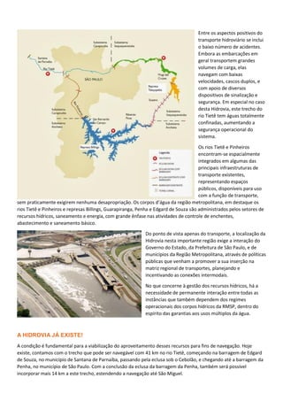 Entre os aspectos positivos do
transporte hidroviário se inclui
o baixo número de acidentes.
Embora as embarcações em
geral transportem grandes
volumes de carga, elas
navegam com baixas
velocidades, cascos duplos, e
com apoio de diversos
dispositivos de sinalização e
segurança. Em especial no caso
desta Hidrovia, este trecho do
rio Tietê tem águas totalmente
confinadas, aumentando a
segurança operacional do
sistema.
Os rios Tietê e Pinheiros
encontram-se espacialmente
integrados em algumas das
principais infraestruturas de
transporte existentes,
representando espaços
públicos, disponíveis para uso
com a função de transporte,
sem praticamente exigirem nenhuma desapropriação. Os corpos d’água da região metropolitana, em destaque os
rios Tietê e Pinheiros e represas Billings, Guarapiranga, Penha e Edgard de Souza são administrados pelos setores de
recursos hídricos, saneamento e energia, com grande ênfase nas atividades de controle de enchentes,
abastecimento e saneamento básico.
Do ponto de vista apenas do transporte, a localização da
Hidrovia nesta importante região exige a interação do
Governo do Estado, da Prefeitura de São Paulo, e de
municípios da Região Metropolitana, através de políticas
públicas que venham a promover a sua inserção na
matriz regional de transportes, planejando e
incentivando as conexões intermodais.
No que concerne à gestão dos recursos hídricos, há a
necessidade de permanente interação entre todas as
instâncias que também dependem dos regimes
operacionais dos corpos hídricos da RMSP, dentro do
espírito das garantias aos usos múltiplos da água.
A HIDROVIA JÁ EXISTE!
A condição é fundamental para a viabilização do aproveitamento desses recursos para fins de navegação. Hoje
existe, contamos com o trecho que pode ser navegável com 41 km no rio Tietê, começando na barragem de Edgard
de Souza, no município de Santana de Parnaíba, passando pela eclusa sob o Cebolão, e chegando até a barragem da
Penha, no município de São Paulo. Com a conclusão da eclusa da barragem da Penha, também será possível
incorporar mais 14 km a este trecho, estendendo a navegação até São Miguel.
 