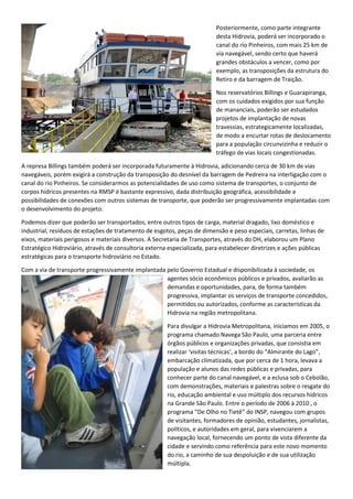 Posteriormente, como parte integrante
desta Hidrovia, poderá ser incorporado o
canal do rio Pinheiros, com mais 25 km de
via navegável, sendo certo que haverá
grandes obstáculos a vencer, como por
exemplo, as transposições da estrutura do
Retiro e da barragem de Traição.
Nos reservatórios Billings e Guarapiranga,
com os cuidados exigidos por sua função
de mananciais, poderão ser estudados
projetos de implantação de novas
travessias, estrategicamente localizadas,
de modo a encurtar rotas de deslocamento
para a população circunvizinha e reduzir o
tráfego de vias locais congestionadas.
A represa Billings também poderá ser incorporada futuramente à Hidrovia, adicionando cerca de 30 km de vias
navegáveis, porém exigirá a construção da transposição do desnível da barragem de Pedreira na interligação com o
canal do rio Pinheiros. Se considerarmos as potencialidades de uso como sistema de transportes, o conjunto de
corpos hídricos presentes na RMSP é bastante expressivo, dada distribuição geográfica, acessibilidade e
possibilidades de conexões com outros sistemas de transporte, que poderão ser progressivamente implantadas com
o desenvolvimento do projeto.
Podemos dizer que poderão ser transportados, entre outros tipos de carga, material dragado, lixo doméstico e
industrial, resíduos de estações de tratamento de esgotos, peças de dimensão e peso especiais, carretas, linhas de
eixos, materiais perigosos e materiais diversos. A Secretaria de Transportes, através do DH, elaborou um Plano
Estratégico Hidroviário, através de consultoria externa especializada, para estabelecer diretrizes e ações públicas
estratégicas para o transporte hidroviário no Estado.
Com a via de transporte progressivamente implantada pelo Governo Estadual e disponibilizada à sociedade, os
agentes sócio econômicos públicos e privados, avaliarão as
demandas e oportunidades, para, de forma também
progressiva, implantar os serviços de transporte concedidos,
permitidos ou autorizados, conforme as características da
Hidrovia na região metropolitana.
Para divulgar a Hidrovia Metropolitana, iniciamos em 2005, o
programa chamado Navega São Paulo, uma parceria entre
órgãos públicos e organizações privadas, que consistia em
realizar ‘visitas técnicas’, a bordo do “Almirante do Lago”,
embarcação climatizada, que por cerca de 1 hora, levava a
população e alunos das redes públicas e privadas, para
conhecer parte do canal navegável, e a eclusa sob o Cebolão,
com demonstrações, materiais e palestras sobre o resgate do
rio, educação ambiental e uso múltiplo dos recursos hídricos
na Grande São Paulo. Entre o período de 2006 à 2010 , o
programa “De Olho no Tietê” do INSP, navegou com grupos
de visitantes, formadores de opinião, estudantes, jornalistas,
políticos, e autoridades em geral, para vivenciarem a
navegação local, fornecendo um ponto de vista diferente da
cidade e servindo como referência para este novo momento
do rio, a caminho de sua despoluição e de sua utilização
múltipla.
 