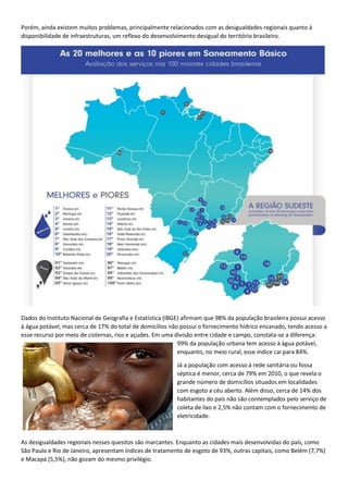 Porém, ainda existem muitos problemas, principalmente relacionados com as desigualdades regionais quanto à
disponibilidade de infraestruturas, um reflexo do desenvolvimento desigual do território brasileiro.
Dados do Instituto Nacional de Geografia e Estatística (IBGE) afirmam que 98% da população brasileira possui acesso
à água potável, mas cerca de 17% do total de domicílios não possui o fornecimento hídrico encanado, tendo acesso a
esse recurso por meio de cisternas, rios e açudes. Em uma divisão entre cidade e campo, constata-se a diferença:
99% da população urbana tem acesso à água potável,
enquanto, no meio rural, esse índice cai para 84%.
Já a população com acesso à rede sanitária ou fossa
séptica é menor, cerca de 79% em 2010, o que revela o
grande número de domicílios situados em localidades
com esgoto a céu aberto. Além disso, cerca de 14% dos
habitantes do país não são contemplados pelo serviço de
coleta de lixo e 2,5% não contam com o fornecimento de
eletricidade.
As desigualdades regionais nesses quesitos são marcantes. Enquanto as cidades mais desenvolvidas do país, como
São Paulo e Rio de Janeiro, apresentam índices de tratamento de esgoto de 93%, outras capitais, como Belém (7,7%)
e Macapá (5,5%), não gozam do mesmo privilégio.
 
