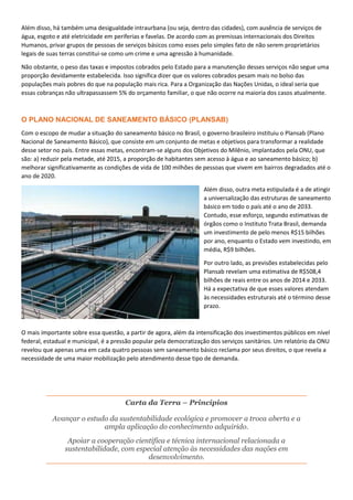 Além disso, há também uma desigualdade intraurbana (ou seja, dentro das cidades), com ausência de serviços de
água, esgoto e até eletricidade em periferias e favelas. De acordo com as premissas internacionais dos Direitos
Humanos, privar grupos de pessoas de serviços básicos como esses pelo simples fato de não serem proprietários
legais de suas terras constitui-se como um crime e uma agressão à humanidade.
Não obstante, o peso das taxas e impostos cobrados pelo Estado para a manutenção desses serviços não segue uma
proporção devidamente estabelecida. Isso significa dizer que os valores cobrados pesam mais no bolso das
populações mais pobres do que na população mais rica. Para a Organização das Nações Unidas, o ideal seria que
essas cobranças não ultrapassassem 5% do orçamento familiar, o que não ocorre na maioria dos casos atualmente.
O PLANO NACIONAL DE SANEAMENTO BÁSICO (PLANSAB)
Com o escopo de mudar a situação do saneamento básico no Brasil, o governo brasileiro instituiu o Plansab (Plano
Nacional de Saneamento Básico), que consiste em um conjunto de metas e objetivos para transformar a realidade
desse setor no país. Entre essas metas, encontram-se alguns dos Objetivos do Milênio, implantados pela ONU, que
são: a) reduzir pela metade, até 2015, a proporção de habitantes sem acesso à água e ao saneamento básico; b)
melhorar significativamente as condições de vida de 100 milhões de pessoas que vivem em bairros degradados até o
ano de 2020.
Além disso, outra meta estipulada é a de atingir
a universalização das estruturas de saneamento
básico em todo o país até o ano de 2033.
Contudo, esse esforço, segundo estimativas de
órgãos como o Instituto Trata Brasil, demanda
um investimento de pelo menos R$15 bilhões
por ano, enquanto o Estado vem investindo, em
média, R$9 bilhões.
Por outro lado, as previsões estabelecidas pelo
Plansab revelam uma estimativa de R$508,4
bilhões de reais entre os anos de 2014 e 2033.
Há a expectativa de que esses valores atendam
às necessidades estruturais até o término desse
prazo.
O mais importante sobre essa questão, a partir de agora, além da intensificação dos investimentos públicos em nível
federal, estadual e municipal, é a pressão popular pela democratização dos serviços sanitários. Um relatório da ONU
revelou que apenas uma em cada quatro pessoas sem saneamento básico reclama por seus direitos, o que revela a
necessidade de uma maior mobilização pelo atendimento desse tipo de demanda.
Carta da Terra – Princípios
Avançar o estudo da sustentabilidade ecológica e promover a troca aberta e a
ampla aplicação do conhecimento adquirido.
Apoiar a cooperação científica e técnica internacional relacionada a
sustentabilidade, com especial atenção às necessidades das nações em
desenvolvimento.
 