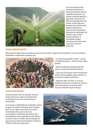 Os recursos hídricos têm
profunda importância no
desenvolvimento de diversas
atividades econômicas. Em
relação à produção agrícola, a
água pode representar até
90% da composição física das
plantas. A falta d’água em
períodos de crescimento dos
vegetais pode destruir
lavouras e até ecossistemas
devidamente implantados. Na
indústria, para se obter
diversos produtos, as
quantidades de água
necessárias são muitas vezes
superiores ao volume
produzido.
DADOS IMPORTANTES
Observando os dados abaixo, percebemos que precisamos utilizar a água de forma prudente e racional, evitando o
desperdício e combatendo a poluição, pois:
– Um sexto da população mundial – mais de
um bilhão de pessoas – não têm acesso a água
potável;
– 40% dos habitantes do planeta não têm
acesso a serviços de saneamento básico;
– Cerca de 6 mil Crianças morrem diariamente
devido a doenças ligadas à água insalubre e a
saneamento e higiene deficientes;
– Segundo a ONU, até 2025, se os atuais
padrões de consumo se mantiverem, duas em
cada três pessoas no mundo vão sofrer
escassez moderada ou grave de água.
A ÁGUA NO MUNDO
Se hoje os países lutam por petróleo, não está
longe o dia em que a água será devidamente
reconhecida como o bem mais precioso da
humanidade.
A Terra possui 1,386 bilhões de quilômetros cúbicos
de água, mas apenas 2,5% desse total é de água
doce. Os rios, lagos e reservatórios de onde a
humanidade retira o que consome só
correspondem a 0,26% desse percentual. Daí a
necessidade de preservação dos recursos hídricos.
Em todo mundo, em média, 10% da utilização da
água vai para o abastecimento público, 23% para a
indústria e 67% para a agricultura.
 