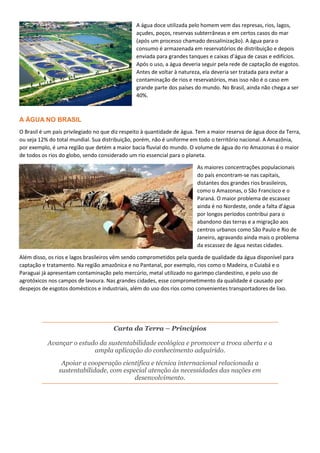 A água doce utilizada pelo homem vem das represas, rios, lagos,
açudes, poços, reservas subterrâneas e em certos casos do mar
(após um processo chamado dessalinização). A água para o
consumo é armazenada em reservatórios de distribuição e depois
enviada para grandes tanques e caixas d’água de casas e edifícios.
Após o uso, a água deveria seguir pela rede de captação de esgotos.
Antes de voltar à natureza, ela deveria ser tratada para evitar a
contaminação de rios e reservatórios, mas isso não é o caso em
grande parte dos países do mundo. No Brasil, ainda não chega a ser
40%.
A ÁGUA NO BRASIL
O Brasil é um país privilegiado no que diz respeito à quantidade de água. Tem a maior reserva de água doce da Terra,
ou seja 12% do total mundial. Sua distribuição, porém, não é uniforme em todo o território nacional. A Amazônia,
por exemplo, é uma região que detém a maior bacia fluvial do mundo. O volume de água do rio Amazonas é o maior
de todos os rios do globo, sendo considerado um rio essencial para o planeta.
As maiores concentrações populacionais
do país encontram-se nas capitais,
distantes dos grandes rios brasileiros,
como o Amazonas, o São Francisco e o
Paraná. O maior problema de escassez
ainda é no Nordeste, onde a falta d’água
por longos períodos contribui para o
abandono das terras e a migração aos
centros urbanos como São Paulo e Rio de
Janeiro, agravando ainda mais o problema
da escassez de água nestas cidades.
Além disso, os rios e lagos brasileiros vêm sendo comprometidos pela queda de qualidade da água disponível para
captação e tratamento. Na região amazônica e no Pantanal, por exemplo, rios como o Madeira, o Cuiabá e o
Paraguai já apresentam contaminação pelo mercúrio, metal utilizado no garimpo clandestino, e pelo uso de
agrotóxicos nos campos de lavoura. Nas grandes cidades, esse comprometimento da qualidade é causado por
despejos de esgotos domésticos e industriais, além do uso dos rios como convenientes transportadores de lixo.
Carta da Terra – Princípios
Avançar o estudo da sustentabilidade ecológica e promover a troca aberta e a
ampla aplicação do conhecimento adquirido.
Apoiar a cooperação científica e técnica internacional relacionada a
sustentabilidade, com especial atenção às necessidades das nações em
desenvolvimento.
 