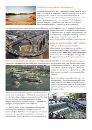 A situação toma contornos mais alarmantes
Quando levamos em conta que a região sudeste dispõe apenas de cerca
de 6% das reservas de água do País, enquanto reúne em torno de 40%
da população. No Estado de São Paulo, a situação é similar. A
população está mais concentrada na região metropolitana, mas os rios
da área são de pequeno porte - com exceção do Tietê. Tanto que o
sistema Cantareira é formado por cinco reservatórios, três deles
localizados na bacia do rio Piracicaba, no interior do Estado.
Sem planeamento do crescimento da região metropolitana, que concentra a maior parte da população do Estado, tem
impacto direto sobre o consumo de água do sistema.
A região atrai cerca de 200 mil novos moradores por
ano. O aumento das ligações clandestinas e o avanço
da população em direção às cabeceiras dos
reservatórios também prejudicam o abastecimento.
A falta de saneamento dos rios Pinheiros e
Tietê, que poderiam ser alternativa para o
abastecimento com a criação de reservatórios,
também contribui para essa dependência. A Sabesp
informa que está investindo US$ 3,9 bilhões na
terceira etapa de obras do Projeto Tietê que atua
há 23 anos na expansão do esgotamento sanitário.
Para fazermos um paralelo, o projeto de despoluição do Rio Han, o Tietê dos Coreanos, começou
nos anos 80, pouco antes do Tietê e da própria Olimpíada de Seul. Até então, suas águas eram depósito para o esgoto
de empresas multinacionais. O Han é um gigante
que corta a Coreia do Sul. De ponta a ponta, tem
497 km de extensão. Só na capital, Seul, são 41 km.
Depois de percorrer todo o país, deságua no Mar
Amarelo.
Como Seul também cresceu rápido demais e sem
planejamento, o Han foi bastante castigado - suas
águas variavam do cinza-escuro ao preto como o
Tietê. Ganhou enormes marginais para o trânsito e
o próprio Cheong Gye Cheon foi aterrado para dar
lugar a um viaduto.
Diante desse caos ambiental, o governo sul-coreano resolveu
dar um basta à poluição para a felicidade de ambientalistas e
da própria população. Na época, o exército fez mutirões para
retirar o lixo que se acumulava, enquanto centros de
pesquisa analisavam os pequenos avanços e a qualidade da
água para medir quais substâncias a afetavam.
Já o governo adotou multas rigorosas para indústrias que
usavam ligações clandestinas para jogar os resíduos
químicos no Han. Também desenvolveu grandes estações de
tratamento de esgoto. As marginais foram destruídas e
substituídas por parques que devolveram o verde ao leito do
 