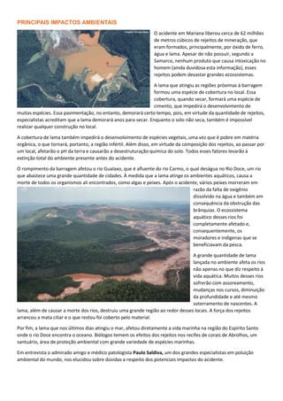 PRINCIPAIS IMPACTOS AMBIENTAIS
O acidente em Mariana liberou cerca de 62 milhões
de metros cúbicos de rejeitos de mineração, que
eram formados, principalmente, por óxido de ferro,
água e lama. Apesar de não possuir, segundo a
Samarco, nenhum produto que causa intoxicação no
homem (ainda duvidosa esta informação), esses
rejeitos podem devastar grandes ecossistemas.
A lama que atingiu as regiões próximas à barragem
formou uma espécie de cobertura no local. Essa
cobertura, quando secar, formará uma espécie de
cimento, que impedirá o desenvolvimento de
muitas espécies. Essa pavimentação, no entanto, demorará certo tempo, pois, em virtude da quantidade de rejeitos,
especialistas acreditam que a lama demorará anos para secar. Enquanto o solo não seca, também é impossível
realizar qualquer construção no local.
A cobertura de lama também impedirá o desenvolvimento de espécies vegetais, uma vez que é pobre em matéria
orgânica, o que tornará, portanto, a região infértil. Além disso, em virtude da composição dos rejeitos, ao passar por
um local, afetarão o pH da terra e causarão a desestruturação química do solo. Todos esses fatores levarão à
extinção total do ambiente presente antes do acidente.
O rompimento da barragem afetou o rio Gualaxo, que é afluente do rio Carmo, o qual deságua no Rio Doce, um rio
que abastece uma grande quantidade de cidades. À medida que a lama atinge os ambientes aquáticos, causa a
morte de todos os organismos ali encontrados, como algas e peixes. Após o acidente, vários peixes morreram em
razão da falta de oxigênio
dissolvido na água e também em
consequência da obstrução das
brânquias. O ecossistema
aquático desses rios foi
completamente afetado e,
consequentemente, os
moradores e indígenas que se
beneficiavam da pesca.
A grande quantidade de lama
lançada no ambiente afeta os rios
não apenas no que diz respeito à
vida aquática. Muitos desses rios
sofrerão com assoreamento,
mudanças nos cursos, diminuição
da profundidade e até mesmo
soterramento de nascentes. A
lama, além de causar a morte dos rios, destruiu uma grande região ao redor desses locais. A força dos rejeitos
arrancou a mata ciliar e o que restou foi coberto pelo material.
Por fim, a lama que nos últimos dias atingiu o mar, afetou diretamente a vida marinha na região do Espírito Santo
onde o rio Doce encontra o oceano. Biólogos temem os efeitos dos rejeitos nos recifes de corais de Abrolhos, um
santuário, área de proteção ambiental com grande variedade de espécies marinhas.
Em entrevista o admirado amigo e médico patologista Paulo Saldiva, um dos grandes especialistas em poluição
ambiental do mundo, nos elucidou sobre dúvidas a respeito dos potenciais impactos do acidente.
 