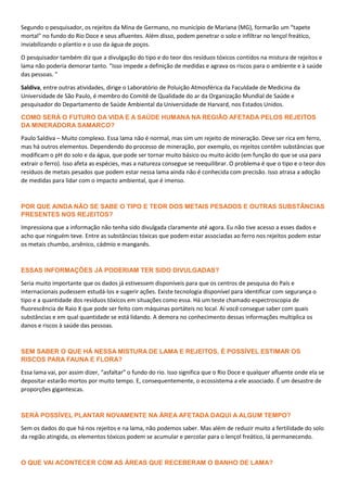 Segundo o pesquisador, os rejeitos da Mina de Germano, no município de Mariana (MG), formarão um “tapete
mortal” no fundo do Rio Doce e seus afluentes. Além disso, podem penetrar o solo e infiltrar no lençol freático,
inviabilizando o plantio e o uso da água de poços.
O pesquisador também diz que a divulgação do tipo e do teor dos resíduos tóxicos contidos na mistura de rejeitos e
lama não poderia demorar tanto. “Isso impede a definição de medidas e agrava os riscos para o ambiente e à saúde
das pessoas. ”
Saldiva, entre outras atividades, dirige o Laboratório de Poluição Atmosférica da Faculdade de Medicina da
Universidade de São Paulo, é membro do Comitê de Qualidade do ar da Organização Mundial de Saúde e
pesquisador do Departamento de Saúde Ambiental da Universidade de Harvard, nos Estados Unidos.
COMO SERÁ O FUTURO DA VIDA E A SAÚDE HUMANA NA REGIÃO AFETADA PELOS REJEITOS
DA MINERADORA SAMARCO?
Paulo Saldiva – Muito complexo. Essa lama não é normal, mas sim um rejeito de mineração. Deve ser rica em ferro,
mas há outros elementos. Dependendo do processo de mineração, por exemplo, os rejeitos contêm substâncias que
modificam o pH do solo e da água, que pode ser tornar muito básico ou muito ácido (em função do que se usa para
extrair o ferro). Isso afeta as espécies, mas a natureza consegue se reequilibrar. O problema é que o tipo e o teor dos
resíduos de metais pesados que podem estar nessa lama ainda não é conhecida com precisão. Isso atrasa a adoção
de medidas para lidar com o impacto ambiental, que é imenso.
POR QUE AINDA NÃO SE SABE O TIPO E TEOR DOS METAIS PESADOS E OUTRAS SUBSTÂNCIAS
PRESENTES NOS REJEITOS?
Impressiona que a informação não tenha sido divulgada claramente até agora. Eu não tive acesso a esses dados e
acho que ninguém teve. Entre as substâncias tóxicas que podem estar associadas ao ferro nos rejeitos podem estar
os metais chumbo, arsênico, cádmio e manganês.
ESSAS INFORMAÇÕES JÁ PODERIAM TER SIDO DIVULGADAS?
Seria muito importante que os dados já estivessem disponíveis para que os centros de pesquisa do País e
internacionais pudessem estudá-los e sugerir ações. Existe tecnologia disponível para identificar com segurança o
tipo e a quantidade dos resíduos tóxicos em situações como essa. Há um teste chamado espectroscopia de
fluorescência de Raio X que pode ser feito com máquinas portáteis no local. Aí você consegue saber com quais
substâncias e em qual quantidade se está lidando. A demora no conhecimento dessas informações multiplica os
danos e riscos à saúde das pessoas.
SEM SABER O QUE HÁ NESSA MISTURA DE LAMA E REJEITOS, É POSSÍVEL ESTIMAR OS
RISCOS PARA FAUNA E FLORA?
Essa lama vai, por assim dizer, “asfaltar” o fundo do rio. Isso significa que o Rio Doce e qualquer afluente onde ela se
depositar estarão mortos por muito tempo. E, consequentemente, o ecossistema a ele associado. É um desastre de
proporções gigantescas.
SERÁ POSSÍVEL PLANTAR NOVAMENTE NA ÁREA AFETADA DAQUI A ALGUM TEMPO?
Sem os dados do que há nos rejeitos e na lama, não podemos saber. Mas além de reduzir muito a fertilidade do solo
da região atingida, os elementos tóxicos podem se acumular e percolar para o lençol freático, lá permanecendo.
O QUE VAI ACONTECER COM AS ÁREAS QUE RECEBERAM O BANHO DE LAMA?
 