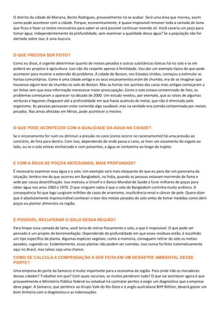 O distrito da cidade de Mariana, Bento Rodrigues, provavelmente irá se acabar. Será uma área que morreu, assim
como pode acontecer com a cidade. Porque, economicamente, é quase impossível remover toda a camada de lama
que ficou e fazer os testes necessários para saber se será possível continuar vivendo ali. Você cavaria um poço para
tomar água, independentemente da profundidade, sem examinar a qualidade dessa água? Se a população não for
alertada sobre isso, é uma loucura.
O QUE PRECISA SER FEITO?
Como eu disse, é urgente determinar quanto de metais pesados e outras substâncias tóxicas há no solo e se ele
poderá ser propício à agricultura. Isso não diz respeito apenas à fertilidade. Vou dar um exemplo típico do que pode
acontecer para mostrar a extensão do problema. A cidade de Boston, nos Estados Unidos, começou a estimular as
hortas comunitárias. Como é uma cidade antiga e os seus encanamentos eram de chumbo, era de se imaginar que
houvesse algum teor de chumbo no solo de Boston. Mas as hortas nos quintais das casas mais antigas começaram a
ser feitas sem que essa informação merecesse maior preocupação. Como o solo estava contaminado de fato, os
problemas começaram a aparecer na década de 2000. Um estudo revelou, por exemplo, que as raízes de algumas
verduras e legumes chegavam até a profundidade em que havia acúmulo do metal, que não é eliminado pelo
organismo. As pessoas pensavam estar comendo algo saudável, mas na verdade era comida contaminada por metais
pesados. Nas áreas afetadas em Minas, pode acontecer o mesmo.
O QUE PODE ACONTECER COM A QUALIDADE DA ÁGUA NA CIDADE?
Se o encanamento for ruim ou diminuir a pressão no cano (como ocorre no racionamento) há uma pressão ao
contrário, de fora para dentro. Com isso, dependendo de onde passa o cano, se tiver um vazamento do esgoto ao
lado, ou se o solo estiver encharcado e com poluentes, a água se contamina ao longo do trajeto.
E COM A ÁGUA DE POÇOS ARTESIANOS, MAIS PROFUNDOS?
É necessário examinar essa água e o solo. Um exemplo será mais eloquente do que eu para dar um panorama da
situação: lembro-me do que ocorreu em Bangladesh, na Índia, quando as pessoas estavam morrendo de fome e
sede por causa desertificação. Isso motivou a Unicef e o Banco Mundial de Saúde a furar milhares de poços para
obter água nos anos 1960 e 1970. O que ninguém sabia é que o solo de Bangladesh continha muito arsênico. A
consequência foi que logo surgiram milhões de casos de arsenismo, insuficiência renal e câncer de pele. Quero dizer
que é absolutamente imprescindível conhecer o teor dos metais pesados do solo antes de tomar medidas como abrir
poços ou plantar alimentos na região.
É POSSÍVEL RECUPERAR O SOLO DESSA REGIÃO?
Para limpar essa camada de lama, você teria de retirar fisicamente o solo, o que é impossível. O que pode ser
pensado é um projeto de bioremediação. Dependendo da profundidade em que esses resíduos estão, é escolhido
um tipo específico de planta. Algumas espécies vegetais, como a mamona, conseguem retirar do solo os metais
pesados, sugando-os. Evidentemente, essas plantas não podem ser comidas. Isso nunca foi feito sistematicamente
aqui no Brasil, mas talvez seja uma chance.
COMO SE CALCULA A COMPENSAÇÃO A SER FEITA EM UM DESASTRE AMBIENTAL DESSE
PORTE?
Uma empresa do porte da Samarco é muito importante para a economia da região. Para onde irão os moradores
dessas cidades? Trabalhar em que? Com quais recursos, se muitos perderam tudo? O que vai acontecer agora é que
provavelmente o Ministério Público federal ou estadual irá contratar peritos e exigir um diagnóstico que a empresa
deve pagar. A Samarco, que pertence ao Grupo Vale do Rio Doce e à anglo-australiana BHP Billiton, deverá gastar um
bom dinheiro com o diagnóstico e as indenizações.
 