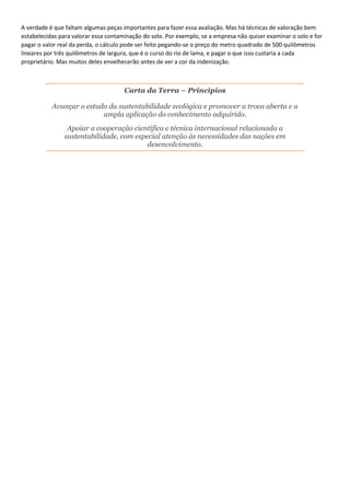 A verdade é que faltam algumas peças importantes para fazer essa avaliação. Mas há técnicas de valoração bem
estabelecidas para valorar essa contaminação do solo. Por exemplo, se a empresa não quiser examinar o solo e for
pagar o valor real da perda, o cálculo pode ser feito pegando-se o preço do metro quadrado de 500 quilômetros
lineares por três quilômetros de largura, que é o curso do rio de lama, e pagar o que isso custaria a cada
proprietário. Mas muitos deles envelhecerão antes de ver a cor da indenização.
Carta da Terra – Princípios
Avançar o estudo da sustentabilidade ecológica e promover a troca aberta e a
ampla aplicação do conhecimento adquirido.
Apoiar a cooperação científica e técnica internacional relacionada a
sustentabilidade, com especial atenção às necessidades das nações em
desenvolvimento.
 