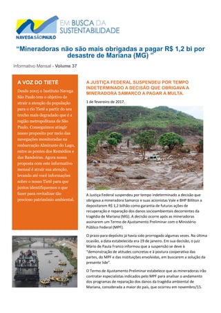 “Mineradoras não são mais obrigadas a pagar R$ 1,2 bi por
desastre de Mariana (MG) ”
Informativo Mensal - Volume 37
A JUSTIÇA FEDERAL SUSPENDEU POR TEMPO
INDETERMINADO A DECISÃO QUE OBRIGAVA A
MINERADORA SAMARCO A PAGAR A MULTA.
1 de fevereiro de 2017.
A Justiça Federal suspendeu por tempo indeterminado a decisão que
obrigava a mineradora Samarco e suas acionistas Vale e BHP Billiton a
depositarem R$ 1,2 bilhão como garantia de futuras ações de
recuperação e reparação dos danos socioambientais decorrentes da
tragédia de Mariana (MG). A decisão ocorre após as mineradoras
assinarem um Termo de Ajustamento Preliminar com o Ministério
Público Federal (MPF).
O prazo para depósito já havia sido prorrogado algumas vezes. Na última
ocasião, a data estabelecida era 19 de janeiro. Em sua decisão, o juiz
Mário de Paula Franco informou que a suspensão se deve à
“demonstração de atitudes concretas e à postura cooperativa das
partes, do MPF e das instituições envolvidas, em buscarem a solução da
presente lide”.
O Termo de Ajustamento Preliminar estabelece que as mineradoras irão
contratar especialistas indicados pelo MPF para analisar o andamento
dos programas de reparação dos danos da tragédia ambiental de
Mariana, considerada a maior do país, que ocorreu em novembro/15.
A VOZ DO TIETÊ
Desde 2005 o Instituto Navega
São Paulo tem o objetivo de
atrair a atenção da população
para o rio Tietê a partir do seu
trecho mais degradado que é a
região metropolitana de São
Paulo. Conseguimos atingir
nosso proposito por meio das
navegações monitoradas na
embarcação Almirante do Lago,
entre as pontes dos Remédios e
das Bandeiras. Agora nossa
proposta com este informativo
mensal é atrair sua atenção,
levando até você informações
sobre o nosso Tietê para que
juntos identifiquemos o que
fazer para revitalizar tão
precioso patrimônio ambiental.
DIA DO TIETÊ 22.09.2011 – PTE. DAS BANDEIRAS
 