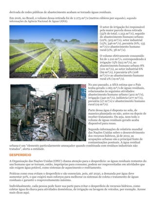 derivada de redes públicas de abastecimento acabam se tornado águas residuais.
Em 2016, no Brasil, o volume dessa retirada foi de 2.275 m³/s (metros cúbicos por segundo), segundo
informações da Agência Nacional de Águas (ANA).
O setor de irrigação foi responsável
pela maior parcela dessa retirada
(55% do total; 1.253 m³/s), seguido
do abastecimento humano urbano
(22%; 503 m³/s), setor industrial
(15%; 346 m³/s), pecuária (6%; 135
m³/s) e abastecimento humano
rural (2%; 38 m³/s).
O volume efetivamente consumido
foi de 1.210 m³/s, correspondendo à
irrigação 75% (913 m³/s), ao
abastecimento humano urbano 8%
(101 m³/s), ao setor industrial 6%
(69 m³/s), à pecuária 9% (108
m³/s) e ao abastecimento humano
rural 2% (19 m³/s).
No ano passado, a ANA estima que o País
tenha gerado 1.065 m³/s de águas residuais,
relacionadas às seguintes atividades:
abastecimento humano urbano (402 m³/s),
irrigação (340 m³/s), indústria (277 m³/s),
pecuária (27 m³/s) e abastecimento humano
rural (19 m³/s).
Parte dessa água é disposta no solo, de
maneira planejada ou não, antes ou depois de
receber tratamento. Ou seja, nem todo o
volume de águas residuais gerado acaba
disponível para reuso.
Segundo informações de relatório mundial
das Nações Unidas sobre o desenvolvimento
dos recursos hídricos, já de 2012, as
ocupações urbanas são a principal fonte de
contaminações pontuais. A água residual
urbana é um “elemento particularmente ameaçador quando combinada com resíduos industriais não
tratados", alerta a entidade.
DESPERDÍCIO
A Organização das Nações Unidas (ONU) chama atenção para o desperdício: as águas residuais restantes do
uso humano que se tornam, então, impróprias para consumo, podem ser reaproveitadas em atividades que
não exigem água potável, como sistemas de aquecimento e resfriamento.
Práticas como essa evitam o desperdício e são essenciais, pois, até 2030, a demanda por água deve
aumentar 50%, o que exigirá mais esforços para melhorar os sistemas de coleta e tratamento de águas
residuais e garantir o reaproveitamento máximo.
Individualmente, cada pessoa pode fazer sua parte para evitar o desperdício de recursos hídricos, como
coletar água da chuva para atividades domésticas, de irrigação ou lavagem de veículos, por exemplo. Acesse
mais dicas aqui.
 