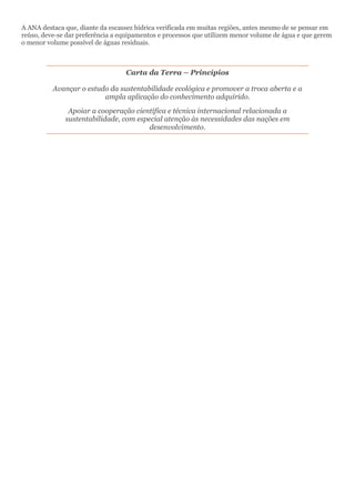 A ANA destaca que, diante da escassez hídrica verificada em muitas regiões, antes mesmo de se pensar em
reúso, deve-se dar preferência a equipamentos e processos que utilizem menor volume de água e que gerem
o menor volume possível de águas residuais.
Carta da Terra – Princípios
Avançar o estudo da sustentabilidade ecológica e promover a troca aberta e a
ampla aplicação do conhecimento adquirido.
Apoiar a cooperação científica e técnica internacional relacionada a
sustentabilidade, com especial atenção às necessidades das nações em
desenvolvimento.
 