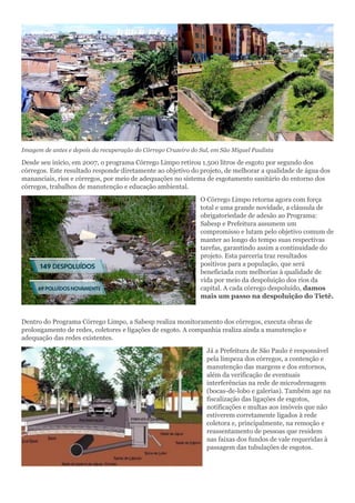 Imagem de antes e depois da recuperação do Córrego Cruzeiro do Sul, em São Miguel Paulista
Desde seu início, em 2007, o programa Córrego Limpo retirou 1.500 litros de esgoto por segundo dos
córregos. Este resultado responde diretamente ao objetivo do projeto, de melhorar a qualidade de água dos
mananciais, rios e córregos, por meio de adequações no sistema de esgotamento sanitário do entorno dos
córregos, trabalhos de manutenção e educação ambiental.
O Córrego Limpo retorna agora com força
total e uma grande novidade, a cláusula de
obrigatoriedade de adesão ao Programa:
Sabesp e Prefeitura assumem um
compromisso e lutam pelo objetivo comum de
manter ao longo do tempo suas respectivas
tarefas, garantindo assim a continuidade do
projeto. Esta parceria traz resultados
positivos para a população, que será
beneficiada com melhorias à qualidade de
vida por meio da despoluição dos rios da
capital. A cada córrego despoluído, damos
mais um passo na despoluição do Tietê.
Dentro do Programa Córrego Limpo, a Sabesp realiza monitoramento dos córregos, executa obras de
prolongamento de redes, coletores e ligações de esgoto. A companhia realiza ainda a manutenção e
adequação das redes existentes.
Já a Prefeitura de São Paulo é responsável
pela limpeza dos córregos, a contenção e
manutenção das margens e dos entornos,
além da verificação de eventuais
interferências na rede de microdrenagem
(bocas-de-lobo e galerias). Também age na
fiscalização das ligações de esgotos,
notificações e multas aos imóveis que não
estiverem corretamente ligados à rede
coletora e, principalmente, na remoção e
reassentamento de pessoas que residem
nas faixas dos fundos de vale requeridas à
passagem das tubulações de esgotos.
 