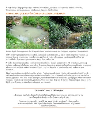 A participação da população é de extrema importância, evitando o lançamento de lixo e entulho,
denunciando irregularidades e não fazendo ligações clandestinas.
RESULTADO QUE SE VÊ: CÓRREGOS JÁ RECUPERADOS
Antes e depois da recuperação do Córrego Caxingui, na zona oeste de São Paulo pelo programa Córrego Limpo.
Entre os córregos já recuperados está o Mandaqui, na zona norte. As ações foram amplas e ousadas. De
início, a Sabesp promoveu a varredura em 440 km de redes coletoras de esgoto para identificar as
necessidades de reparo e promover as respectivas melhorias.
A partir desse mapeamento e com um investimento que chegou a expressivos R$ 18 milhões, a Sabesp
instalou 10 km de tubulações para coleta de esgoto, inaugurou 455 novas ligações domiciliares e promoveu
a limpeza em mais de 40 km de cursos d'água - 7,5 km do próprio Mandaqui e mais 33 km de seus
afluentes.
Já no córrego Cruzeiro do Sul, em São Miguel Paulista, zona leste da cidade, vários pontos dos 18 km de
toda a rede coletora receberam algum tipo de melhoria. Para a despoluição do córrego, foram instalados
não só 3,5 km de rede para coleta de esgoto, como também foram executadas 596 ligações. O investimento
realizado pela Sabesp foi de R$ 3,5 milhões. Com isso, mais de 2 km de cursos d'água chegam limpos ao rio
Tietê, beneficiando os 35 mil moradores de seu entorno.
Carta da Terra – Princípios
Avançar o estudo da sustentabilidade ecológica e promover a troca aberta e a
ampla aplicação do conhecimento adquirido.
Apoiar a cooperação científica e técnica internacional relacionada a
sustentabilidade, com especial atenção às necessidades das nações em
desenvolvimento.
 