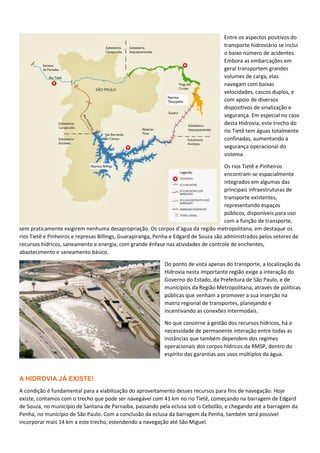 Entre os aspectos positivos do
transporte hidroviário se inclui
o baixo número de acidentes.
Embora as embarcações em
geral transportem grandes
volumes de carga, elas
navegam com baixas
velocidades, cascos duplos, e
com apoio de diversos
dispositivos de sinalização e
segurança. Em especial no caso
desta Hidrovia, este trecho do
rio Tietê tem águas totalmente
confinadas, aumentando a
segurança operacional do
sistema.
Os rios Tietê e Pinheiros
encontram-se espacialmente
integrados em algumas das
principais infraestruturas de
transporte existentes,
representando espaços
públicos, disponíveis para uso
com a função de transporte,
sem praticamente exigirem nenhuma desapropriação. Os corpos d’água da região metropolitana, em destaque os
rios Tietê e Pinheiros e represas Billings, Guarapiranga, Penha e Edgard de Souza são administrados pelos setores de
recursos hídricos, saneamento e energia, com grande ênfase nas atividades de controle de enchentes,
abastecimento e saneamento básico.
Do ponto de vista apenas do transporte, a localização da
Hidrovia nesta importante região exige a interação do
Governo do Estado, da Prefeitura de São Paulo, e de
municípios da Região Metropolitana, através de políticas
públicas que venham a promover a sua inserção na
matriz regional de transportes, planejando e
incentivando as conexões intermodais.
No que concerne à gestão dos recursos hídricos, há a
necessidade de permanente interação entre todas as
instâncias que também dependem dos regimes
operacionais dos corpos hídricos da RMSP, dentro do
espírito das garantias aos usos múltiplos da água.
A HIDROVIA JÁ EXISTE!
A condição é fundamental para a viabilização do aproveitamento desses recursos para fins de navegação. Hoje
existe, contamos com o trecho que pode ser navegável com 41 km no rio Tietê, começando na barragem de Edgard
de Souza, no município de Santana de Parnaíba, passando pela eclusa sob o Cebolão, e chegando até a barragem da
Penha, no município de São Paulo. Com a conclusão da eclusa da barragem da Penha, também será possível
incorporar mais 14 km a este trecho, estendendo a navegação até São Miguel.
 