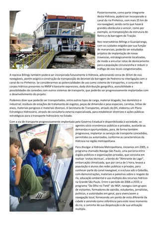 Posteriormente, como parte integrante
desta Hidrovia, poderá ser incorporado o
canal do rio Pinheiros, com mais 25 km de
via navegável, sendo certo que haverá
grandes obstáculos a vencer, como por
exemplo, as transposições da estrutura do
Retiro e da barragem de Traição.
Nos reservatórios Billings e Guarapiranga,
com os cuidados exigidos por sua função
de mananciais, poderão ser estudados
projetos de implantação de novas
travessias, estrategicamente localizadas,
de modo a encurtar rotas de deslocamento
para a população circunvizinha e reduzir o
tráfego de vias locais congestionadas.
A represa Billings também poderá ser incorporada futuramente à Hidrovia, adicionando cerca de 30 km de vias
navegáveis, porém exigirá a construção da transposição do desnível da barragem de Pedreira na interligação com o
canal do rio Pinheiros. Se considerarmos as potencialidades de uso como sistema de transportes, o conjunto de
corpos hídricos presentes na RMSP é bastante expressivo, dada distribuição geográfica, acessibilidade e
possibilidades de conexões com outros sistemas de transporte, que poderão ser progressivamente implantadas com
o desenvolvimento do projeto.
Podemos dizer que poderão ser transportados, entre outros tipos de carga, material dragado, lixo doméstico e
industrial, resíduos de estações de tratamento de esgotos, peças de dimensão e peso especiais, carretas, linhas de
eixos, materiais perigosos e materiais diversos. A Secretaria de Transportes, através do DH, elaborou um Plano
Estratégico Hidroviário, através de consultoria externa especializada, para estabelecer diretrizes e ações públicas
estratégicas para o transporte hidroviário no Estado.
Com a via de transporte progressivamente implantada pelo Governo Estadual e disponibilizada à sociedade, os
agentes sócio econômicos públicos e privados, avaliarão as
demandas e oportunidades, para, de forma também
progressiva, implantar os serviços de transporte concedidos,
permitidos ou autorizados, conforme as características da
Hidrovia na região metropolitana.
Para divulgar a Hidrovia Metropolitana, iniciamos em 2005, o
programa chamado Navega São Paulo, uma parceria entre
órgãos públicos e organizações privadas, que consistia em
realizar ‘visitas técnicas’, a bordo do “Almirante do Lago”,
embarcação climatizada, que por cerca de 1 hora, levava a
população e alunos das redes públicas e privadas, para
conhecer parte do canal navegável, e a eclusa sob o Cebolão,
com demonstrações, materiais e palestras sobre o resgate do
rio, educação ambiental e uso múltiplo dos recursos hídricos
na Grande São Paulo. Entre o período de 2006 a 2010, o
programa “De Olho no Tietê” do INSP, navegou com grupos
de visitantes, formadores de opinião, estudantes, jornalistas,
políticos, e autoridades em geral, para vivenciarem a
navegação local, fornecendo um ponto de vista diferente da
cidade e servindo como referência para este novo momento
do rio, a caminho de sua despoluição e de sua utilização
múltipla.
 