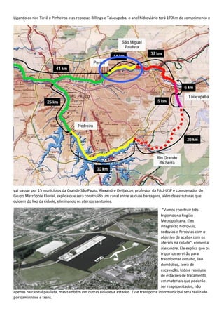 Ligando os rios Tietê e Pinheiros e as represas Billings e Taiaçupeba, o anel hidroviário terá 170km de comprimento e
vai passar por 15 municípios da Grande São Paulo. Alexandre Delijaicov, professor da FAU-USP e coordenador do
Grupo Metrópole Fluvial, explica que será construído um canal entre as duas barragens, além de estruturas que
cuidem do lixo da cidade, eliminando os aterros sanitários.
“Vamos construir três
triportos na Região
Metropolitana. Eles
integrarão hidrovias,
rodovias e ferrovias com o
objetivo de acabar com os
aterros na cidade”, comenta
Alexandre. Ele explica que os
triportos servirão para
transformar entulho, lixo
doméstico, terra de
escavação, lodo e resíduos
de estações de tratamento
em materiais que poderão
ser reaproveitados, não
apenas na capital paulista, mas também em outras cidades e estados. Esse transporte intermunicipal será realizado
por caminhões e trens.
 