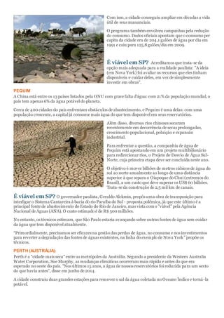 Com isso, a cidade conseguiu ampliar em décadas a vida
útil de seus mananciais.
O programa também envolveu campanhas pela redução
do consumo. Dados oficiais apontam que o consumo per
capita da cidade era de 204,1 galões de água por dia em
1991 e caiu para 125,8galões/dia em 2009.
É viável em SP? Acreditamos que trata-se da
opção mais adequada para a realidade paulista: "A ideia
(em Nova York) foi avaliar os recursos que eles tinham
disponíveis e cuidar deles, em vez de simplesmente
investir em obras".
PEQUIM
A China está entre os 13 países listados pela ONU com grave falta d'água: com 21% da população mundial,o
país tem apenas 6% da água potável do planeta.
Cerca de 400 cidades do país enfrentam obstáculos de abastecimento, e Pequim é uma delas: com uma
população crescente, a capital já consome mais água do que tem disponível em seus reservatórios.
Além disso, diversos rios chineses secaram
recentemente em decorrência de secas prolongadas,
crescimento populacional, poluição e expansão
industrial.
Para enfrentar a questão, a companhia de água de
Pequim está apostando em um projeto multibilionário
para redirecionar rios, o Projeto de Desvio de Água Sul-
Norte, cuja primeira etapa deve ser concluída neste ano.
O objetivo é mover bilhões de metros cúbicos de água do
sul ao norte anualmente ao longo de uma distância
superior à que separa o Oiapoque do Chuí (extremos do
Brasil), a um custo que deve superar os US$ 60 bilhões.
Trata-se da construção de 2,5 mil km de canais.
É viável em SP? O governador paulista, Geraldo Alckmin, propôs uma obra de transposição para
interligar o Sistema Cantareira à bacia do rio Paraíba do Sul - proposta polêmica, já que este último é a
principal fonte de abastecimento do Estado do Rio de Janeiro, mas vista como "viável" pela Agência
Nacional de Águas (ANA). O custo estimado é de R$ 500 milhões.
No entanto, os técnicos estimam, que São Paulo estaria avançando sobre outras fontes de água sem cuidar
da água que tem disponível atualmente.
“Primordialmente, precisamos ser eficazes na gestão das perdas de água, no consumo e nos investimentos
para reverter a degradação das fontes de águas existentes, na linha do exemplo de Nova York” propõe os
técnicos.
PERTH (AUSTRÁLIA):
Perth é a "cidade mais seca" entre as metrópoles da Austrália. Segundo a presidente da Western Australia
Water Corporation, Sue Murphy, as mudanças climáticas ocorreram mais rápido e antes do que era
esperado no oeste do país. "Nos últimos 15 anos, a água de nossos reservatórios foi reduzida para um sexto
do que havia antes", disse em junho de 2014.
A cidade construiu duas grandes estações para remover o sal da água coletada no Oceano Índico e torná-la
potável.
 