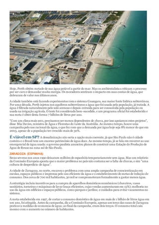 Hoje, Perth obtém metade de sua água potável a partir do mar. Mas os ambientalistas criticam o processo
por ser caro e demandar muita energia. Os moradores sentiram o impacto em suas contas de água, que
dobraram de valor nos últimos anos.
A cidade também está fazendo experimentos com o sistema Gnangara, sua maior fonte hídrica subterrânea.
Por uma década, Perth injetou nos aquíferos subterrâneos a água que foi usada pela população, já tratada. A
água é filtrada naturalmente pelo solo arenoso e depois extraída para ser consumida pela população ou
usada na irrigação agrícola. O teste foi considerado bem-sucedido, e um programa oficial foi estabelecido e
sua meta é obter desta forma 7 bilhões de litros por ano.
"Com um clima mais seco, precisamos ser menos dependentes de chuva, por isso apoiamos estes projetos",
disse Mia Davies, ministra de Água e Florestas do Leste da Austrália. Ao mesmo tempo, houve uma
campanha pelo uso racional da água, o que fez com que a demanda por água hoje seja 8% menor do que em
2003, apesar de a população ter crescido mais de 30%.
É viável em SP? A dessalinização não seria a opção mais coerente, já que São Paulo não é cidade
costeira e o Brasil tem um enorme patrimônio de água doce. Ao mesmo tempo, já se fala em recorrer ao uso
emergencial de água usada: o governo paulista anunciou planos de construir uma Estação de Produção de
Água de Reuso na zona sul de São Paulo.
ZARAGOZA (ESPANHA):
Secas severas nos anos 1990 deixaram milhões de espanhóis temporariamente sem água.Mas um relatório
da Comissão Europeia aponta que o maior problema no país não costuma ser a falta de chuvas, e sim "uma
cultura de desperdício de água".
A cidade de Zaragoza, no norte, encarou o problema com uma ampla campanha de conscientização em
escolas, espaços públicos e imprensa pelo uso eficiente da água e o estabelecimento de metas de redução de
consumo. Dos cerca de 700 mil habitantes, 30 mil se comprometeram formalmente a gastar menos água.
A estratégia incluiu incentivos para a compra de aparelhos domésticos econômicos (chuveiros, vasos
sanitários, torneiras e máquinas de lavar louça eficientes, cujas vendas aumentaram em 15%); melhoria no
uso da água em edifícios e espaços públicos, como parques e jardins; e cuidados para evitar vazamentos no
sistema.
A meta estabelecida em 1997, de cortar o consumo doméstico de água em mais de 1 bilhão de litros água em
um ano, foi atingida. Antes da campanha, diz a Comissão Europeia, apenas um terço das casas de Zaragoza
praticava medidas de economia de água; ao final da campanha, eram dois terços. O consumo total caiu
mesmo com o aumento no número de habitantes.
 