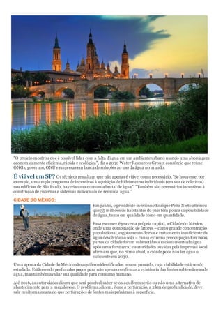 "O projeto mostrou que é possível lidar com a falta d'água em um ambiente urbano usando uma abordagem
economicamente eficiente, rápida e ecológica", diz o 2030 Water Resources Group, consórcio que reúne
ONGs, governos, ONU e empresas em busca de soluções ao uso da água no mundo.
É viável em SP? Os técnicos ressaltam que não apenas é viável como necessário, "Se houvesse, por
exemplo, um amplo programa de incentivos à aquisição de hidrômetros individuais (em vez de coletivos)
nos edifícios de São Paulo, haveria uma economia brutal de água". "Também são necessários incentivos à
construção de cisternas e sistemas individuais de reúso da água."
CIDADE DO MÉXICO:
Em junho, o presidente mexicano Enrique Peña Nieto afirmou
que 35 milhões de habitantes do país têm pouca disponibilidade
de água, tanto em qualidade como em quantidade.
Essa escassez é grave na própria capital, a Cidade do México,
onde uma combinação de fatores – como grande concentração
populacional, esgotamento de rios e tratamento insuficiente da
água devolvida ao solo – causa extrema preocupação.Em 2009,
partes da cidade foram submetidas a racionamento de água
após uma forte seca; e autoridades ouvidas pela imprensa local
afirmam que, no ritmo atual, a cidade pode não ter água o
suficiente em 2030.
Uma aposta da Cidade do México são aquíferos identificados no ano passado, cuja viabilidade está sendo
estudada. Estão sendo perfurados poços para não apenas confirmar a existência das fontes subterrâneas de
água, mas também avaliar sua qualidade para consumo humano.
Até 2016, as autoridades dizem que será possível saber se os aquíferos serão ou não uma alternativa de
abastecimento para a megalópole. O problema, dizem, é que a perfuração, a 2 km de profundidade, deve
sair muito mais cara do que perfurações de fontes mais próximas à superfície.
 