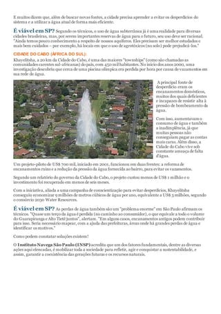 E muitos dizem que, além de buscar novas fontes, a cidade precisa aprender a evitar os desperdícios do
sistema e a utilizar a água atual de forma mais eficiente.
É viável em SP? Segundo os técnicos, o uso de água subterrânea já é uma realidade para diversas
cidades brasileiras, mas, por serem importantes reservas de água para o futuro, seu uso deve ser racional.
"Ainda temos pouco conhecimento a respeito de nossos aquíferos. Eles precisam ser melhor estudados e
mais bem cuidados – por exemplo, há locais em que o uso de agrotóxicos (no solo) pode prejudicá-los."
CIDADE DO CABO (ÁFRICA DO SUL):
Khayelitsha, a 20 km da Cidade do Cabo, é uma das maiores "townships" (como são chamadas as
comunidades carentes sul-africanas) do país, com 450 mil habitantes. No início dos anos 2000, uma
investigação descobriu que cerca de uma piscina olímpica era perdida por hora por causa de vazamentos em
sua rede de água.
A principal fonte de
desperdício eram os
encanamentos domésticos,
muitos dos quais deficientes
e incapazes de resistir alta à
pressão de bombeamento da
água.
Com isso, aumentavam o
consumo de água e também
a inadimplência, já que
muitas pessoas não
conseguiam pagar as contas
mais caras. Além disso, a
Cidade do Cabo vive sob
constante ameaça de falta
d'água.
Um projeto-piloto de US$ 700 mil, iniciado em 2001, funcionou em duas frentes: a reforma de
encanamentos ruins e a redução da pressão da água fornecida ao bairro, para evitar os vazamentos.
Segundo um relatório do governo da Cidade do Cabo, o projeto custou menos de US$ 1 milhão e o
investimento foi recuperado em menos de seis meses.
Com a iniciativa, aliada a uma campanha de conscientização para evitar desperdícios, Khayelitsha
conseguiu economizar 9 milhões de metros cúbicos de água por ano, equivalente a US$ 5 milhões, segundo
o consórcio 2030 Water Resources.
É viável em SP? As perdas de água também são um "problema enorme" em São Paulo afirmam os
técnicos. "Quase um terço da água é perdida (no caminho ao consumidor), o que equivale a todo o volume
do Guarapiranga e Alto Tietê juntos", alertam. "Em alguns casos, encanamentos antigos podem contribuir
para isso. Seria necessário mapear, com a ajuda das prefeituras, áreas onde há grandes perdas de água e
identificar os motivos."
Como podem constatar soluções existem!
O Instituto Navega São Paulo (INSP) acredita que um dos fatores fundamentais, dentre as diversas
ações aqui elencadas, é mobilizar toda a sociedade para refletir, agir e conquistar a sustentabilidade, e
assim, garantir a coexistência das gerações futuras e os recursos naturais.
 