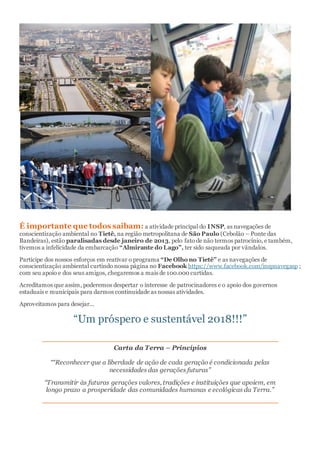 É importante que todos saibam: a atividade principal do INSP, as navegações de
conscientização ambiental no Tietê, na região metropolitana de São Paulo (Cebolão – Ponte das
Bandeiras), estão paralisadas desde janeiro de 2013, pelo fato de não termos patrocínio, e também,
tivemos a infelicidade da embarcação “Almirante do Lago”, ter sido saqueada por vândalos.
Participe dos nossos esforços em reativar o programa “De Olho no Tietê” e as navegações de
conscientização ambiental curtindo nossa página no Facebook https://www.facebook.com/inspnavegasp ;
com seu apoio e dos seus amigos, chegaremos a mais de 100.000 curtidas.
Acreditamos que assim, poderemos despertar o interesse de patrocinadores e o apoio dos governos
estaduais e municipais para darmos continuidade as nossas atividades.
Aproveitamos para desejar...
“Um próspero e sustentável 2018!!!”
Carta da Terra – Princípios
““Reconhecer que a liberdade de ação de cada geração é condicionada pelas
necessidades das gerações futuras”
“Transmitir às futuras gerações valores, tradições e instituições que apoiem, em
longo prazo a prosperidade das comunidades humanas e ecológicas da Terra.”
 