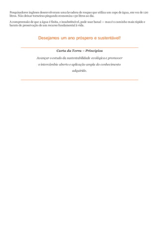Pesquisadores ingleses desenvolveram uma lavadora de roupas que utiliza um copo de água, em vez de 120
litros. Não deixar torneiras pingando economiza 130 litros ao dia.
A compreensão de que a água é finita, e insubstituível, pode soar banal — mas é o caminho mais rápido e
barato de preservação de um recurso fundamental à vida.
Desejamos um ano próspero e sustentável!
Carta da Terra – Princípios
Avançar o estudo da sustentabilidade ecológica e promover
o intercâmbio aberto e aplicação ampla do conhecimento
adquirido.
 