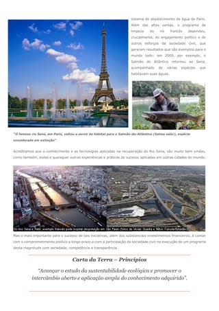 sistema de abastecimento de água de Paris.
Além das altas verbas, o programa de
limpeza do rio francês dependeu,
crucialmente, do engajamento político e de
outros esforços da sociedade civil, que
geraram resultados que são exemplos para o
mundo todo: em 2009, por exemplo, o
Salmão do Atlântico retornou ao Sena,
acompanhado de várias espécies que
habitavam suas águas.
“O famoso rio Sena, em Paris, voltou a servir de hábitat para o Salmão-do-Atlântico (Salmo salar), espécie
considerada em extinção”
Acreditamos que o conhecimento e as tecnologias aplicadas na recuperação do Rio Sena, são muito bem vindas,
como também, todas e quaisquer outras experiências e práticas de sucesso aplicadas em outras cidades do mundo.
Mas o mais importante para o sucesso de tais iniciativas, além dos substanciais investimentos financeiros, é contar
com o comprometimento político a longo prazo e com a participação da sociedade civil na execução de um programa
desta magnitude com seriedade, competência e transparência.
Carta da Terra – Princípios
“Avançar o estudo da sustentabilidade ecológica e promover o
intercâmbio aberto e aplicação ampla do conhecimento adquirido”.
 