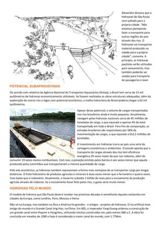 Alexandre destaca que o
hidroanel de São Paulo
será voltado para a
própria cidade. “Não
estamos planejando
fazer o transporte para
outras regiões do país
através dos rios. O
hidroanel vai transportar
material produzido na
cidade para a própria
cidade”, comenta. A
princípio, as hidrovias
paulistas serão utilizadas
para saneamento, mas
também poderão ser
usadas para transporte
de passageiros e lazer.
POTENCIAL SUBAPROVEITADO
De acordo com relatório da Agência Nacional de Transportes Aquaviários (Antaq), o Brasil tem cerca de 13 mil
quilômetros de hidrovias economicamente utilizáveis. Se fossem realizadas as obras estruturais adequadas, além da
exploração de outros rios e lagos com potencial econômico, a malha hidroviária do Brasil poderia chegar a 63 mil
quilômetros.
Apesar desse potencial, o volume de cargas transportadas
nos rios brasileiros ainda é muito pequeno. Anualmente,
navegam pelas hidrovias nacionais cerca de 45 milhões de
toneladas de carga, o que equivale a apenas 4% do total
transportado em todo o Brasil. Para fins de comparação, as
estradas brasileiras são responsáveis por 58% da
movimentação de cargas, o que equivale a 652,5 milhões de
toneladas.
O investimento em hidrovias traria ao país uma série de
vantagens econômicas e ambientais. O estudo aponta que o
transporte de cargas através dos rios tem eficiência
energética 29 vezes maior do que nas rodovias, além de
consumir 19 vezes menos combustíveis. Com isso, a poluição emitida pelos barcos é seis vezes menor que aquela
produzida pelos caminhões que transportariam a mesma quantidade de carga.
Pelo viés econômico, as hidrovias também representam a forma mais vantajosa de se transportar carga por longas
distâncias. O frete hidroviário de produtos agrícolas e minerais é duas vezes menor que o ferroviário e quatro vezes
mais baixo que o rodoviário. Atualmente, o Governo subsidia 1 bilhão de reais para o escoamento da produção
agrícola através de rodovias. Se o escoamento fosse feito pelos rios, o gasto seria muito menor.
HIDROVIAS PELO MUNDO
O modelo de hidrovia que São Paulo deverá receber nas próximas décadas é semelhante àqueles existentes em
cidades da Europa, como Londres, Paris, Moscou e Viena.
Não só na Europa, mas também na Ásia e América há grandes - e antigos - projetos de hidrovias. O rio artificial mais
antigo do mundo é o Grande Canal Jing-Han, na China. Em 605, o imperador Yang Guang ordenou a construção de
um grande canal entre Pequim e Hangzhou, utilizando trechos construidos em, pelo menos 486 a.C. A obra foi
concluída em meados de 1280 e hoje é considerado o maior canal do mundo, com 1.776km.
 