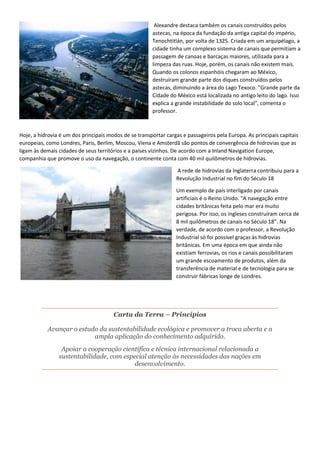 Alexandre destaca também os canais construídos pelos
astecas, na época da fundação da antiga capital do império,
Tenochtitlán, por volta de 1325. Criada em um arquipélago, a
cidade tinha um complexo sistema de canais que permitiam a
passagem de canoas e barcaças maiores, utilizada para a
limpeza das ruas. Hoje, porém, os canais não existem mais.
Quando os colonos espanhóis chegaram ao México,
destruíram grande parte dos diques construídos pelos
astecas, diminuindo a área do Lago Texoco. "Grande parte da
Cidade do México está localizada no antigo leito do lago. Isso
explica a grande instabilidade do solo local", comenta o
professor.
Hoje, a hidrovia é um dos principais modos de se transportar cargas e passageiros pela Europa. As principais capitais
europeias, como Londres, Paris, Berlim, Moscou, Viena e Amsterdã são pontos de convergência de hidrovias que as
ligam às demais cidades de seus territórios e a países vizinhos. De acordo com a Inland Navigation Europe,
companhia que promove o uso da navegação, o continente conta com 40 mil quilômetros de hidrovias.
A rede de hidrovias da Inglaterra contribuiu para a
Revolução Industrial no fim do Século 18
Um exemplo de país interligado por canais
artificiais é o Reino Unido. “A navegação entre
cidades britânicas feita pelo mar era muito
perigosa. Por isso, os ingleses construíram cerca de
8 mil quilômetros de canais no Século 18”. Na
verdade, de acordo com o professor, a Revolução
Industrial só foi possível graças às hidrovias
britânicas. Em uma época em que ainda não
existiam ferrovias, os rios e canais possibilitaram
um grande escoamento de produtos, além da
transferência de material e de tecnologia para se
construir fábricas longe de Londres.
Carta da Terra – Princípios
Avançar o estudo da sustentabilidade ecológica e promover a troca aberta e a
ampla aplicação do conhecimento adquirido.
Apoiar a cooperação científica e técnica internacional relacionada a
sustentabilidade, com especial atenção às necessidades das nações em
desenvolvimento.
 
