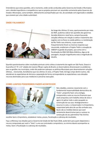 Entendemos que estas questões, até o momento, estão sendo conduzidas pelos Governos do Estado e Municípios
sem a devida importância e competência e que os projetos precisam ser assumidos seriamente pelos Governos do
Estado e Municípios, como também, efetivamente acompanhados por nós, da sociedade civil organizada e cidadãos
que anseiam por uma cidade sustentável.
ONDE FALHAMOS?
Ao longo dos últimos 12 anos, oportunamente por meio
do INSP, pudemos cobrar tais questões dos governos
Geraldo Alckmim e José Serra, sempre buscando
soluções efetivas em relação a coleta e tratamento dos
esgotos com os focos na saúde pública e a revitalização
do Rio Tietê e seu entorno, o que ouvimos
frequentemente foram as mesmas respostas que
resumindo, enalteciam o Projeto Tietê e a atuação da
SABESP na gestão do projeto, que conta com a
fiscalização da ONG SOS Mata Atlântica, diga-se de
passagem, atuação insignificante visto a magnitude do
desafio.
Quando questionávamos sobre resultados pontuais como coleta e tratamento de esgoto em São Paulo, Osasco e
Guarulhos (1° 8° e 12° cidades de maiores PIB per capita do Brasil), os Governadores direcionavam os problemas
para as gestões nos municípios, onde não poderiam sobrepor as políticas Municipais para desenvolverem soluções
efetivas... Concluindo, Acreditamos que nos últimos 15 anos, o Projeto Tietê, Córrego Limpo dentre outros, não
atenderam às expectativas de técnicos e população de forma correspondente as expectativas e aos elevados
recursos destinados para suas medíocres e precárias execuções.
COMO JUNTOS PODEREMOS FAZER ACONTECER!
Nós cidadãos, estamos novamente com a
fundamental responsabilidade democrática do
“Voto”, proponho fazer uma analogia,
comparando o voto ao recurso financeiro que
você conquistou com trabalho árduo de anos e
agora irá aplicar todo o valor poupado na
construção da sua casa. Analogicamente o
recurso é o voto, e o Governador é o Empreiteiro,
responsável pela obra de sua tão sonhada casa.
Quais são as medidas básicas que você
certamente deverá tomar para o sucesso na
construção do seu patrimônio? No mínimo
escolher bem o Empreiteiro, estabelecer metas, prazos, fiscalização e cobrança de resultados.
Faça a diferença nas eleições para o Governo do Estado de São Paulo 2018, avalie bem para quem depositará o
recurso conquistado por você o “Voto” e uma vez contratado o empreiteiro, no mínimo deverá acompanhar as
metas, fazer a fiscalização e a cobrança de resultados.
 
