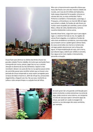 Mas com a impressionante expansão urbana que
levou São Paulo a ser uma das maiores cidades do
mundo, com mais de 10 milhões de habitantes,
todo espaço disponível foi ocupado, inclusive as
várzeas dos rios, os mais conhecidos Tietê e
Pinheiros e também o Tamanduateí, o Ipiranga, o
Pirajuçara, o Aricanduva e os mais de 300 córregos
que cortam a cidade. Os fundos de vale foram em
muitos casos ocupados por avenidas, como a 23 de
Maio, a Nove de Julho, Bandeirantes, Sumaré,
Juscelino Kubitschek e várias outras.
Quando chove forte, a água tem que ir para algum
lugar, e o destino final são os rios. As regiões de
várzea ficam alagadas, e as ladeiras e fundos de
vale viram verdadeiras corredeiras, com enxurradas
que arrastam carros e podem gerar vítimas fatais.
As casas construídas nos morros e na beira dos
córregos podem desmoronar com a força das
águas. A impermeabilização do solo, com a terra,
que absorve água, coberta por asfalto e concreto,
faz a água correr mais rápido e intensamente,
piorando a situação.
O que fazer para diminuir os efeitos das fortes chuvas nas
grandes cidades? Como cidadão, há muito que você pode fazer,
começando por nunca, jamais, jogar lixo na rua, e prestar
atenção no destino do seu lixo doméstico. Separar o lixo
reciclável e deixar o os sacos de lixo na rua apenas pouco antes
do caminhão passar para recolher evitam que se houver uma
pancada de chuva inesperada os sacos sejam carregados para
as bocas de lobos e bueiros e, além de entupi-los, provocando
alagamentos, cheguem aos rios. Na sua casa, mantenha as
calhas e ralos sempre limpos e a calçada livre de folhas.
Se você quiser dar uma grande contribuição para
evitar enchentes e ainda economizar na conta de
água, pode construir uma cisterna, um recipiente
no teto de casa que capta e armazena água da
chuva, que pode ser usada na lavagem do
quintal ou nas descargas dos vasos sanitários,
por exemplo.
 
