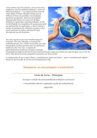 A boa notícia é que há solução, e ela envolve duas
mudanças: uma em políticas públicas; a outra em
hábitos cotidianos — e as duas precisam estar de
mãos dadas. O Banco Mundial estima que 32
trilhões de litros são perdidos em tubulações
precárias anualmente. Sistemas de irrigação
ultrapassados fazem com que 50% da água
utilizada na agricultura seja desperdiçada. A rede
de distribuição de companhias de saneamento pode
ser aprimorada. Na agricultura, o ideal é adotar a
técnica de gotejamento, utilizada em países como
Israel, pela qual se aplica cada gota de água
diretamente na raiz da planta.
Em casa, espera-se por uma transformação de
costumes. Em cinco décadas, o consumo foi
multiplicado por seis. A ONU recomenda que cada
pessoa gaste 55 litros por dia, mas um americano
médio usa dez vezes isso. A adoção de
eletrodomésticos modernos aliviaria a situação.
Pesquisadores ingleses desenvolveram uma lavadora de roupas que utiliza um copo de água, em vez de 120
litros. Não deixar torneiras pingando economiza 130 litros ao dia.
A compreensão de que a água é finita, e insubstituível, pode soar banal — mas é o caminho mais rápido e
barato de preservação de um recurso fundamental à vida.
Desejamos um ano próspero e sustentável!
Carta da Terra – Princípios
Avançar o estudo da sustentabilidade ecológica e promover
o intercâmbio aberto e aplicação ampla do conhecimento
adquirido.
 