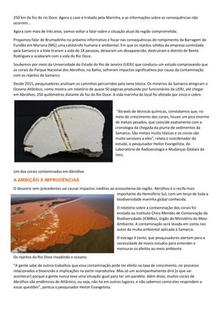 250 km da foz do rio Doce. Agora o caso é tratado pela Marinha, e as informações sobre as consequências não
ocorrem...
Agora com mais de três anos, vamos voltar a falar sobre a situação atual da região comprometida.
Propomos falar de Brumadinho no próximo informativo e focar nas consequências do rompimento da Barragem do
Fundão em Mariana (MG) uma catástrofe humana e ambiental. Em que os rejeitos sólidos da empresa controlada
pela Samarco e a Vale tiraram a vida de 18 pessoas, deixaram um desaparecido, destruíram o distrito de Bento
Rodrigues e acabaram com a vida do Rio Doce.
Soubemos por meio da Universidade do Estado do Rio de Janeiro (UERJ) que conduziu um estudo comprovando que
os corais do Parque Nacional dos Abrolhos, na Bahia, sofreram impactos significativos por causa da contaminação
com os rejeitos da Samarco.
Desde 2015, pesquisadores analisam os caminhos percorridos pela lama tóxica. Os minérios da Samarco atingiram o
Oceano Atlântico, como mostra um relatório de quase 50 páginas produzido por funcionários da UERJ, até chegar
em Abrolhos, 250 quilômetros distante da foz do Rio Doce. A vida marinha do local foi afetada por zinco e cobre.
“Através de técnicas químicas, constatamos que, no
meio do crescimento dos corais, houve um pico enorme
de metais pesados, que coincide exatamente com a
cronologia da chegada da pluma de sedimentos da
Samarco. São metais muito tóxicos e os corais são
muito sensíveis a eles”, relata o coordenador do
estudo, o pesquisador Heitor Evangelista, do
Laboratório de Radioecologia e Mudanças Globais da
Uerj.
Um dos corais contaminados em Abrolhos
A AMBIÇÃO X IMPRUDÊNCIAS
O desastre sem precedentes vai causar impactos inéditos ao ecossistema da região. Abrolhos é o recife mais
importante do Hemisfério Sul, com um terço de toda a
biodiversidade marinha global conhecida.
O relatório sobre a contaminação dos corais foi
enviado ao Instituto Chico Mendes de Conservação da
Biodiversidade (ICMBio), órgão do Ministério do Meio
Ambiente. A contaminação será levada em conta nos
autos da multa ambiental aplicada à Samarco.
O estrago é tanto, que pesquisadores alertam para a
necessidade de novos estudos para entender e
mensurar os efeitos ao meio ambiente.
Os rejeitos do Rio Doce invadindo o oceano.
“A gente sabe de outros trabalhos que essa contaminação pode ter efeito na taxa de crescimento, no processo
relacionados a bioerosão e implicações na parte reprodutiva. Mas só um acompanhamento dirá [o que vai
acontecer] porque a gente nunca teve uma situação igual para ter um paralelo. Além disso, muitos corais de
Abrolhos são endêmicos do Atlântico, ou seja, não há em outros lugares, e não sabemos como eles respondem a
essas questões”, pontua o pesquisador Heitor Evangelista.
 