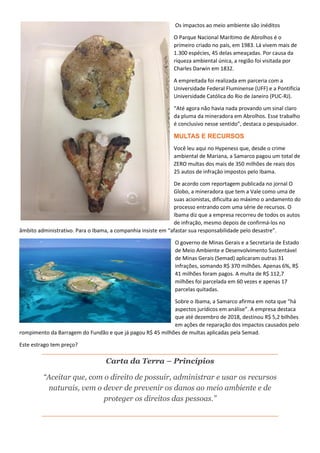 Os impactos ao meio ambiente são inéditos
O Parque Nacional Marítimo de Abrolhos é o
primeiro criado no país, em 1983. Lá vivem mais de
1.300 espécies, 45 delas ameaçadas. Por causa da
riqueza ambiental única, a região foi visitada por
Charles Darwin em 1832.
A empreitada foi realizada em parceria com a
Universidade Federal Fluminense (UFF) e a Pontifícia
Universidade Católica do Rio de Janeiro (PUC-RJ).
“Até agora não havia nada provando um sinal claro
da pluma da mineradora em Abrolhos. Esse trabalho
é conclusivo nesse sentido”, destaca o pesquisador.
MULTAS E RECURSOS
Você leu aqui no Hypeness que, desde o crime
ambiental de Mariana, a Samarco pagou um total de
ZERO multas dos mais de 350 milhões de reais dos
25 autos de infração impostos pelo Ibama.
De acordo com reportagem publicada no jornal O
Globo, a mineradora que tem a Vale como uma de
suas acionistas, dificulta ao máximo o andamento do
processo entrando com uma série de recursos. O
Ibama diz que a empresa recorreu de todos os autos
de infração, mesmo depois de confirmá-los no
âmbito administrativo. Para o Ibama, a companhia insiste em “afastar sua responsabilidade pelo desastre”.
O governo de Minas Gerais e a Secretaria de Estado
de Meio Ambiente e Desenvolvimento Sustentável
de Minas Gerais (Semad) aplicaram outras 31
infrações, somando R$ 370 milhões. Apenas 6%, R$
41 milhões foram pagos. A multa de R$ 112,7
milhões foi parcelada em 60 vezes e apenas 17
parcelas quitadas.
Sobre o Ibama, a Samarco afirma em nota que “há
aspectos jurídicos em análise”. A empresa destaca
que até dezembro de 2018, destinou R$ 5,2 bilhões
em ações de reparação dos impactos causados pelo
rompimento da Barragem do Fundão e que já pagou R$ 45 milhões de multas aplicadas pela Semad.
Este estrago tem preço?
Carta da Terra – Princípios
“Aceitar que, com o direito de possuir, administrar e usar os recursos
naturais, vem o dever de prevenir os danos ao meio ambiente e de
proteger os direitos das pessoas.”
 