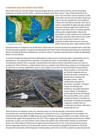 CUIDANDO DOS RECURSOS NATURAIS
Nosso País conta com uma das maiores reservas de água doce do mundo (12%) e 53% dos mananciais de água
disponíveis na América do Sul. Porém, a natureza propalada como "bem comum" induz à ideia do benefício sem
custo. Fica mais fácil e natural respeitar e cuidar
do benefício quando este é privado e direto para
cada um de nós; quando ele se torna público e
indireto, fica mais difícil de atender. Com isso se
explica a capacidade de pagar pela água potável,
enquanto a ideia de pagar pelo tratamento do
esgoto é mais difícil. Assim, os resíduos gerados
pelos grandes conglomerados urbanos são
descartados no meio ambiente sem tratamento
adequado, poluindo e destruindo os rios. Cuidar
dos nossos mananciais e manter o meio
ambiente saudável está mais para o discurso
público fácil do que para a ação individual difícil.
Especificamente em relação aos rios de São Paulo, deparamos com imensos equívocos de planejamento e total falta
de administração na gestão. O programa de despoluição do Projeto Tietê é executado pela empresa de saneamento
básico do Estado de São Paulo (Sabesp) que, em última análise, é a grande responsável pela situação de degradação
desses recursos hídricos.
A secretaria Estadual de Desenvolvimento Metropolitano deveria estar à frente do projeto, centralizando não só o
planejamento, mas especialmente as decisões e execuções das obras. A conturbação das cidades da região
metropolitana também influi na questão. A predominância de sistemas viários muito próximos aos rios, como as
marginais do Tietê e Pinheiros, a rodovia Ayrton Senna e o rodoanel viário Mário Covas, provoca um carregamento
de poluentes em volumes significativos para os cursos d'água. Isso se deve em parte por falhas no licenciamento
desses projetos e, acima de tudo,
por falta de integração entre as
políticas de Estado, notadamente
quando diz em respeito à de
drenagem urbana - falha,
ultrapassada e baseada nos
perniciosos "piscinões". A limpeza
urbana, de atribuição das
prefeituras, tem papel importante
nesse contexto. O desrespeito à
preservação das Áreas de Proteção
Permanente (APPs), com a cultural
omissão do Estado e municípios na
fiscalização e remoção de ocupações
irregulares, também deve ser
considerado como fator a dificultar a
despoluição dos rios.
Antes de pensar em despoluir nossos rios, devemos pensar na causa da poluição, intimamente associada a
lançamentos sem controle de efluentes domésticos e industriais nos rios, e a destinação do lixo nas cidades. Um
levantamento feito pelo IBGE em 2008 atesta que apenas 30% dos municípios brasileiros, em média, contam com
tratamento de esgoto. No Estado do Pará, são 4,2%. Todo o esgoto não tratado, produzido diariamente por milhões
de pessoas, vai para o rio mais próximo. Como mudar esse quadro? Com investimentos maciços no saneamento
básico, com rede coletora e tratamento do esgoto antes do lançamento nos rios. O pensamento de que sempre
haverá a depuração natural nos rios de grandes volumes é outro equívoco que gostaria de esclarecer. Na foz do
Amazonas foi encontrada contaminação por metais pesados, assim como no rio Pará, próximo ao polo industrial de
Aquífero Guarani
 