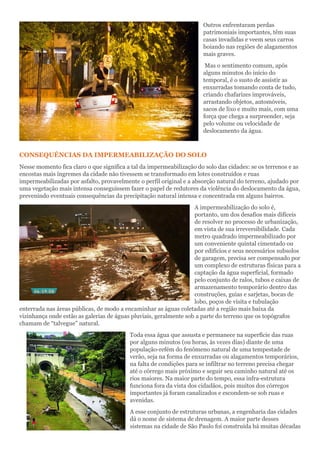 Outros enfrentaram perdas
patrimoniais importantes, têm suas
casas invadidas e veem seus carros
boiando nas regiões de alagamentos
mais graves.
Mas o sentimento comum, após
alguns minutos do início do
temporal, é o susto de assistir as
enxurradas tomando conta de tudo,
criando chafarizes improváveis,
arrastando objetos, automóveis,
sacos de lixo e muito mais, com uma
força que chega a surpreender, seja
pelo volume ou velocidade de
deslocamento da água.
CONSEQUÊNCIAS DA IMPERMEABILIZAÇÃO DO SOLO
Nesse momento fica claro o que significa a tal da impermeabilização do solo das cidades: se os terrenos e as
encostas mais íngremes da cidade não tivessem se transformado em lotes construídos e ruas
impermeabilizadas por asfalto, provavelmente o perfil original e a absorção natural do terreno, ajudado por
uma vegetação mais intensa conseguissem fazer o papel de redutores da violência do deslocamento da água,
prevenindo eventuais consequências da precipitação natural intensa e concentrada em alguns bairros.
A impermeabilização do solo é,
portanto, um dos desafios mais difíceis
de resolver no processo de urbanização,
em vista de sua irreversibilidade. Cada
metro quadrado impermeabilizado por
um conveniente quintal cimentado ou
por edifícios e seus necessários subsolos
de garagem, precisa ser compensado por
um complexo de estruturas físicas para a
captação da água superficial, formado
pelo conjunto de ralos, tubos e caixas de
armazenamento temporário dentro das
construções, guias e sarjetas, bocas de
lobo, poços de visita e tubulação
enterrada nas áreas públicas, de modo a encaminhar as águas coletadas até a região mais baixa da
vizinhança onde estão as galerias de águas pluviais, geralmente sob a parte do terreno que os topógrafos
chamam de “talvegue” natural.
Toda essa água que assusta e permanece na superfície das ruas
por alguns minutos (ou horas, às vezes dias) diante de uma
população-refém do fenômeno natural de uma tempestade de
verão, seja na forma de enxurradas ou alagamentos temporários,
na falta de condições para se infiltrar no terreno precisa chegar
até o córrego mais próximo e seguir seu caminho natural até os
rios maiores. Na maior parte do tempo, essa infra-estrutura
funciona fora da vista dos cidadãos, pois muitos dos córregos
importantes já foram canalizados e escondem-se sob ruas e
avenidas.
A esse conjunto de estruturas urbanas, a engenharia das cidades
dá o nome de sistema de drenagem. A maior parte desses
sistemas na cidade de São Paulo foi construída há muitas décadas
 