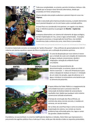 Toda essa complexidade, no entanto, permite iniciativas criativas e não
impede que se busque novas fórmulas alternativas, desde que
envolvidas em firme compromisso.
Chama atenção este projeto audacioso e pioneiro hoje em curso nas
Filipinas.
Criado e executado pela empresa privada escocesa, o projeto demonstra
que é possível despoluir um rio com baixo custo e vontade política.
O Canal Paco era considerado irrecuperável, um esgoto a céu aberto.
Hoje, é referência positiva na paisagem de Manilla – Capital das
Filipinas.
A empresa desenvolveu um sistema de tratamento de água ecológico,
de fácil implantação em rios, canais e lagos contaminados. O projeto
não apenas processou a recuperação do Canal Paco, mas também
transformou todo o entorno do curso, meio físico e comunidade.
A comunidade local participando ativamente do projeto de revitalização do Canal Paco.
O sistema implantado consistiu na instalação de “jardins flutuantes” – ilhas artificiais de aproximadamente 110 m²,
cobertas por plantas aquáticas capazes de filtrar os poluentes sem a utilização de produtos químicos.
O custo da despoluição por esse sistema é menor
que a metade do custo com estações de tratamento
de águas residuais convencionais, devido à
integração e ativação do ambiente fluvial
circundante.
O sucesso do empreendimento de
descontaminação, no entanto, deveu-se a dois
fatores essenciais: 1- obras de infraestrutura para
evitar o despejo de resíduos no local e 2- instalação
de um reator de aeração, capaz de adicionar ar à
água e introduzir no ecossistema uma bactéria que
se alimenta de poluentes.
O apoio efetivo do Poder Público e o engajamento da
comunidade local para o processo natural de
restauração da biodiversidade do canal produziu
resultados mais rápidos que qualquer outro sistema
convencional utilizado atualmente.
O tempo de construção das ilhas artificiais, ao
contrário das obras civis de concreto, é medido em
semanas, em vez de meses.
Ver as fotos do canal Paco hoje e como era antes da
implantação do sistema, nos remete ao mesmo
problema hoje enfrentado pelos rios, lagos e canais
das grandes cidades brasileiras.
O problema, no caso do Brasil, é a enorme indefinição de objetivos e métodos. Outro fator que impressiona é o
preconceito dos agentes públicos face a tudo que é novo, ainda que não atenda a todos os requisitos pretendidos.
 