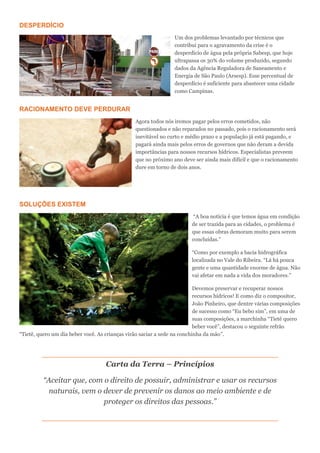 DESPERDÍCIO
Um dos problemas levantado por técnicos que
contribui para o agravamento da crise é o
desperdício de água pela própria Sabesp, que hoje
ultrapassa os 30% do volume produzido, segundo
dados da Agência Reguladora de Saneamento e
Energia de São Paulo (Arsesp). Esse percentual de
desperdício é suficiente para abastecer uma cidade
como Campinas.
RACIONAMENTO DEVE PERDURAR
Agora todos nós iremos pagar pelos erros cometidos, não
questionados e não reparados no passado, pois o racionamento será
inevitável no curto e médio prazo e a população já está pagando, e
pagará ainda mais pelos erros de governos que não deram a devida
importâncias para nossos recursos hídricos. Especialistas preveem
que no próximo ano deve ser ainda mais difícil e que o racionamento
dure em torno de dois anos.
SOLUÇÕES EXISTEM
“A boa notícia é que temos água em condição
de ser trazida para as cidades, o problema é
que essas obras demoram muito para serem
concluídas.”
“Como por exemplo a bacia hidrográfica
localizada no Vale do Ribeira. “Lá há pouca
gente e uma quantidade enorme de água. Não
vai afetar em nada a vida dos moradores.”
Devemos preservar e recuperar nossos
recursos hídricos! E como diz o compositor,
João Pinheiro, que dentre várias composições
de sucesso como “Eu bebo sim”, em uma de
suas composições, a marchinha “Tietê quero
beber você”, destacou o seguinte refrão
“Tietê, quero um dia beber você. As crianças virão saciar a sede na conchinha da mão”.
Carta da Terra – Princípios
“Aceitar que, com o direito de possuir, administrar e usar os recursos
naturais, vem o dever de prevenir os danos ao meio ambiente e de
proteger os direitos das pessoas.”
 