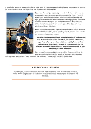 a população, tais como restaurantes, bares, lojas, casas de espetáculos e outras instalações. Comparando-se ao caso
de sucesso internacional, o complexo de Puerto Madero em Buenos Aires.
Devemos relembrar que a população com todo direito e razão sempre
cobrou ações governamentais que permitam aos rios Tietê e Pinheiros
alcançarem, paulatinamente, níveis mínimos de adequação para sua
água, possibilitando uma efetiva convivência e integração dos paulistanos
e visitantes com tudo aquilo que o rio pode oferecer. Ninguém pode
criticar iniciativas que conduzam com responsabilidade e seriedade o
atingimento desses objetivos.
Nosso posicionamento, como organização da sociedade civil de interesse
público OSCIP é acreditar, apoiar e participar efetivamente deste projeto
em cumprimento da nossa missão:
"Unir esforços para gerar mudanças comportamentais da sociedade por
meio de projetos e atividades educativas, ambientais, urbanísticas,
esportivas, culturais, turísticas, artísticas e sociais, fomentando a
importância da recuperação e resgate da integridade dos rios e a
preservações das bacias hidrográficas priorizando a qualidade de vida
da população e meio ambiente."
Com as experiências que adquirimos na prática durante os últimos 14
anos, entendemos que podemos somar na conquista das ambiciosas
metas propostas no projeto “Novo Pinheiros” tão aclamado e sonhado por todos nós paulistanos.
Carta da Terra – Princípios
“Aceitar que, com o direito de possuir, administrar e usar os recursos naturais,
vem o dever de prevenir os danos ao meio ambiente e de proteger os direitos das
pessoas.”
 