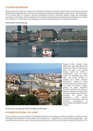 A FUNÇÃO DE MORADIA
Morar perto do rio não era sempre uma situação privilegiada. Durante muito tempo, encontravam-se nesta
localização principalmente os artesões que precisavam da proximidade da água para exercer suas atividades.
Já no século XIX, no entanto, algumas localizações fluviais, sobretudo aquelas longe das instalações
portuárias e industriais, foram altamente valorizadas pela burguesia como lugar de moradia (bons exemplos
são a Binnen- e a Außenalster em Hamburgo ou ainda o Schaumainkai em Frankfurt am Main).
Außenalster em Hamburgo
Espaço, vista, aeração eram
alguns dos relevantes fatores de
localização. Hoje em dia, morar
perto da água e, ao mesmo
tempo, dentro da cidade é
considerado, cada vez mais,
sendo um privilégio que tem,
aliás, um preço elevado. A
maioria dos atuais projetos
Waterfront baseia-se nesta
revalorização da moradia beira-
rio, sendo os clientes visados
grupos de poder aquisitivo
elevado, executivos ou ainda os
famosos yuppies que pretendem
destacar-se pelas suas formas de
moradia da média dos
moradores. São fatores
localização relevantes, além da
situação paisagística, a
proximidade ao trabalho e à vida
urbana.
O rio Arno e as casas do Ponte Vecchio em Florença
A FUNÇÃO CULTURAL E DE LAZER
O rio, as pontes e as suas margens (revitalizadas) formam uma paisagem urbana específica e podem dar uma
identidade inconfundível a uma cidade. São as beira-rios – suposto que o acesso esteja assegurado – que
convidam para passeios e que oferecem potencial para as mais diversas atividades (esporte fluvial etc.) (cf.
 