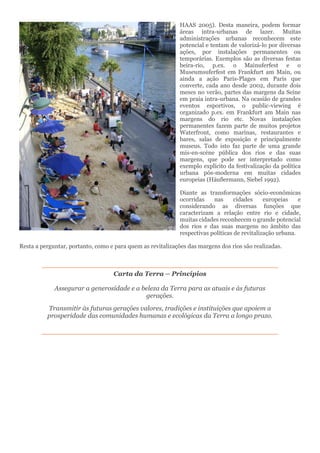 HAAS 2005). Desta maneira, podem formar
áreas intra-urbanas de lazer. Muitas
administrações urbanas reconhecem este
potencial e tentam de valorizá-lo por diversas
ações, por instalações permanentes ou
temporárias. Exemplos são as diversas festas
beira-rio, p.ex. o Mainuferfest e o
Museumsuferfest em Frankfurt am Main, ou
ainda a ação Paris-Plages em Paris que
converte, cada ano desde 2002, durante dois
meses no verão, partes das margens da Seine
em praia intra-urbana. Na ocasião de grandes
eventos esportivos, o public-viewing é
organizado p.ex. em Frankfurt am Main nas
margens do rio etc. Novas instalações
permanentes fazem parte de muitos projetos
Waterfront, como marinas, restaurantes e
bares, salas de exposição e principalmente
museus. Todo isto faz parte de uma grande
mis-en-scène pública dos rios e das suas
margens, que pode ser interpretado como
exemplo explícito da festivalização da política
urbana pós-moderna em muitas cidades
europeias (Häußermann, Siebel 1992).
Diante as transformações sócio-econômicas
ocorridas nas cidades europeias e
considerando as diversas funções que
caracterizam a relação entre rio e cidade,
muitas cidades reconhecem o grande potencial
dos rios e das suas margens no âmbito das
respectivas políticas de revitalização urbana.
Resta a perguntar, portanto, como e para quem as revitalizações das margens dos rios são realizadas.
Carta da Terra – Princípios
Assegurar a generosidade e a beleza da Terra para as atuais e às futuras
gerações.
Transmitir às futuras gerações valores, tradições e instituições que apoiem a
prosperidade das comunidades humanas e ecológicas da Terra a longo prazo.
 