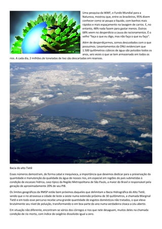 Uma pesquisa da WWF, o Fundo Mundial para a
Natureza, mostrou que, entre os brasileiros, 95% dizem
conhecer como se poupa o líquido, com banhos mais
rápidos e mais espaçamento na lavagem de carros. E, no
entanto, 48% nada fazem para gastar menos. Outros
68% veem no desperdício a causa de racionamentos. É o
velho "faça o que eu digo, mas não faça o que eu faço".
Além de desperdiçarmos, somos descuidados com o que
possuímos. Levantamentos da ONU evidenciam que
1.500 quilômetros cúbicos de água são poluídos todos os
anos, seis vezes o que se tem armazenado em todos os
rios. A cada dia, 2 milhões de toneladas de lixo são descartadas em reservas.
Bacia do alto Tietê
Esses números demostram, de forma cabal e inequívoca, a importância que devemos dedicar para a preservação da
quantidade e manutenção da qualidade da água de nossos rios, em especial em regiões do país submetidas à
condição de escassez hídrica, caso típico da Região Metropolitana de São Paulo, a maior do Brasil e responsável pela
geração de aproximadamente 20% de seu PIB.
Os limites geográficos da RMSP estão bem próximos daqueles que delimitam a Bacia Hidrográfica do Alto Tietê,
sendo que o rio atravessa a cidade de leste a oeste numa extensão próxima de 30 quilômetros, a chamada Marginal
Tietê e em todo esse percurso recebe uma grande quantidade de esgotos domésticos não tratados, o que eleva
brutalmente seu nível de poluição, transformando-o em boa parte do ano numa verdadeira cloaca a céu aberto.
Em situação não diferente, encontram-se vários dos córregos e rios que nele desaguam, muitos deles na chamada
condição de rio morto, com índice de oxigênio dissolvido igual a zero.
 