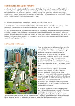 SEM VIADUTO E COM MENOS TRÂNSITO
A polêmica obra da prefeitura de Seul começou em 1999. O prefeito daquela época Lee Myung Bak, foi o
responsável pela mobilização para despoluir o canal, demolir o viaduto e criar os parques lineares. Para
tocar a empreitada foi chamado o urbanista Kee Yeon Hwang, que, após várias consultas à população,
desenvolveu o projeto de recuperação ambiental e urbanística. A equipe dele também passou mais de seis
meses investigando alternativas para melhorar o tráfego.
Foi criado um semianel viário para desviar o tráfego da área do antigo viaduto.
A cidade passou a respirar mais e o pedestre pode vê-la melhor. Para os urbanistas, Seul conseguiu uma
proeza que parece impossível para outras metrópoles mundiais, entre as quais São Paulo.
No caso da capital paulista, arquitetos citam o Minhocão, viaduto que, além de interferir negativamente na
paisagem, concentra degradação social e ambiental no seu entorno, problema que considera desafiador
quando se pensa na sustentabilidade das cidades. Ao elaborar um projeto, o urbanista tem que pensar em
questões que transcendem os limites da arquitetura. Isso inclui os problemas sociais que uma obra pode
evidenciar no longo prazo afirmam.
INSPIRAÇÃO CURITIBANA
Seul, como Barcelona, na Espanha, é um exemplo
de metrópole cujo espaço urbano foi fortemente
requalificado para sediar os Jogos Olímpicos. A
recuperação do rio no centro da cidade é
continuidade do processo de outras grandes
reformas estruturais que ficaram como legado da
Olimpíada de 1988. As preocupações com o
crescimento do tráfego de veículos, no entanto,
levaram gestores coreanos a buscarem experiências
inovadoras ao redor do mundo a de Curitiba é uma
delas.
Na capital sul-coreana, por onde circulam 2,8
milhões de automóveis, o sistema de ônibus
transporta 25% dos passageiros da cidade,
enquanto o metrô faz 35% dos deslocamentos. Seul
se inspirou no projeto desenvolvido em Curitiba, de
vias segregadas. Essas pistas, exclusivas para ônibus,
começaram a tomar forma em 1974 e
transformaram Curitiba em referência de cidade
que melhorou a infraestrutura viária para dar vazão
ao transporte de massa.
A paisagem urbana preservada, ou revitalizada, é
parte da qualidade de vida nas cidades. É por isso
que, ao pensar em ampliar as soluções de
transporte urbano, Curitiba construiu o metrô
aproveitando canaletas criadas para as vias segregadas. Escavando apenas sete metros e sem necessidade
de desapropriar imóveis, os custos das obras caíram, além de o impacto ambiental ser menor.
 