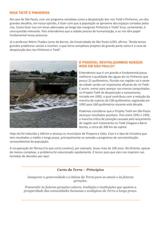 RIOS TIETÊ E PINHEIROS
No caso de São Paulo, com um programa complexo como a despoluição dos rios Tietê e Pinheiros, um dos
grandes desafios, em nossa opinião, é fazer com que a população se aproxime dos espaços cortados pelos
rios. Como fazer isso em áreas adensadas ao longo das marginais Pinheiros e Tietê? Essa, certamente, é
uma questão relevante. Pois entendemos que a cidade precisa de humanização, e os rios têm papel
fundamental nesse processo.
Já o professor Mário Thadeu Leme de Barros, da Universidade de São Paulo (USP), afirma: “Ainda temos
grandes problemas sociais a resolver, o que torna complexos projetos de grande porte como é o caso da
despoluição dos rios Pinheiros e Tietê”.
É POSSÍVEL REVITALIZARMOS NOSSOS
RIOS EM SÃO PAULO?
Entendemos que é um grande e fundamental passo
melhorar a qualidade das águas do rio Pinheiros que
possui 25 quilômetros, fluindo nas regiões sul e oeste
da cidade sendo um importante afluente do rio Tietê.
E assim, somar para avançar nas marcas conquistadas
no Projeto Tietê de despoluição e saneamento,
iniciado em 1992, o qual contribuiu com a redução da
mancha de sujeiras de 530 quilômetros registrada em
1992 para 160 quilômetros durante está década.
Podemos considerar que o Projeto Tietê em São Paulo
alcançou resultados positivos. Pois entre 1991 e 1992,
a mancha crítica de poluição causada pelo lançamento
de esgoto sem tratamento no Tietê chegava a Barra
Bonita, a cerca de 300 km da capital.
Hoje ela foi reduzida a 160 km e alcança os municípios de Pirapora e Salto. Esse é o tipo de iniciativa que
tem resultados a médio e longo prazo, principalmente se somado a programas de conscientização
socioambiental da população.
A recuperação do Tâmisa [rio que corta Londres], por exemplo, levou mais de 100 anos. No Oriente, apesar
de menos complexo, o problema foi solucionado rapidamente. É torcer para que eles nos inspirem nas
tomadas de decisões por aqui.
Carta da Terra – Princípios
Assegurar a generosidade e a beleza da Terra para as atuais e às futuras
gerações.
Transmitir às futuras gerações valores, tradições e instituições que apoiem a
prosperidade das comunidades humanas e ecológicas da Terra a longo prazo.
 