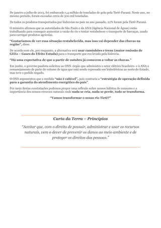 De janeiro a julho de 2013, foi embarcado 1,4 milhão de toneladas de grão pela Tietê-Paraná. Neste ano, no mesmo período, foram escoadas cerca de 500 mil toneladas. 
De todos os produtos transportados por hidrovias no país no ano passado, 22% foram pela Tietê-Paraná. 
O ministro afirmou que as autoridades de São Paulo e da ANA (Agência Nacional de Águas) estão trabalhando para conseguir aumentar a vazão do rio e tentar restabelecer o transporte de barcaças, usado para carregar produtos agrícolas. 
“Gostaríamos de ver essa situação restabelecida, mas isso vai depender das chuvas na região”, disse. 
De acordo com ele, por enquanto, a alternativa será usar caminhões e trens (maior emissão de GEEs – Gases do Efeito Estuda) para o transporte que era levado pela hidrovia. 
“Há uma expectativa de que a partir de outubro já comecem a voltar as chuvas.” 
Em junho, o governo paulista solicitou ao ONS -órgão que administra o setor elétrico brasileiro- e à ANA o remanejamento de parte do volume de água que está sendo represado em hidrelétricas ao norte do Estado, mas teve o pedido negado. 
O ONS argumentou que a medida “não é cabível”, pois contraria a “estratégia de operação definida para a garantia do atendimento energético do país”. 
Por meio destas constatações podemos propor uma reflexão sobre nossos hábitos de consumo e a importância dos nossos recursos naturais onde nada se cria, nada se perde, tudo se transforma. 
“Vamos transformar o nosso rio Tietê?” 
Carta da Terra – Princípios 
“Aceitar que, com o direito de possuir, administrar e usar os recursos naturais, vem o dever de prevenir os danos ao meio ambiente e de proteger os direitos das pessoas.” 