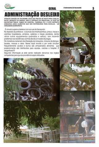Folha
O informativo de Itacarambi
3GERAL
ATENÇÃO CIDADÃO DE ITACARAMBI, VOCÊ QUE PRECISA DE PASTO PARA CAVALOS,
RATOS, MOSQUITO DA DENGUE, VISITE O DEPOSITO DA PREFEITURA. LÁ VOCÊ VAI
ENCONTRAR PNEUS, CAMAS DO HOSPITAL, CADEIRAS ETC. O DITO DEPÓSITO
ARMAZENA AINDA ALMENTOS QUE SÃO DISTRIBUÍDOS PARA ESCOLAS. UM
VERDADEIRODESRESPEITO.
ÉvisívelasujeiraedesleixocomasruasdeItacarambi.
No depósito da prefeitura o acúmulo de entulhos(ônibus, pneus, macas e
colchões hospitalares, armários, cadeiras e mesas escolares, dentre
vários outros equipamentos quebrados e velhos), vem trazendo
problemasnasresidênciasvizinhasdevidoainvasãodepragas.
Os moradores reclamam da infestação de mosquitos, inclusive da dengue,
baratas, moscas e ratos. Nesse local imundo e por onde circulam
frequentemente cavalos e burros são armazenados alimentos que
posteriormente são distribuídos para escolas, creches e hospital. É
vergonhoso!!!!
Segundo informação já está sendo realizado denúncia nos órgãos
competentesparaqueasprovidênciasejamefetuadas.
ADMINISTRAÇÃO DESLEIXO
 